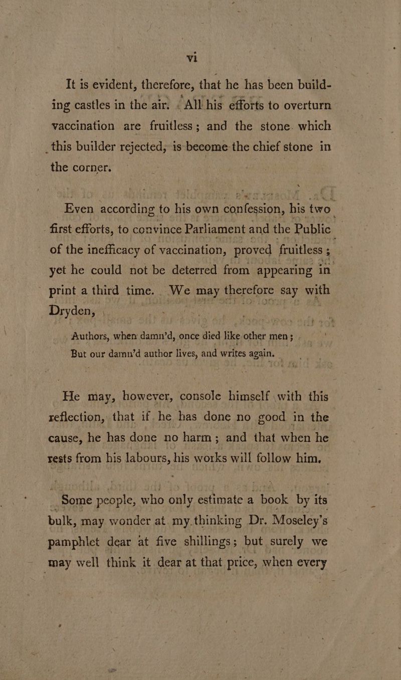 It is evident, therefore, that he has been build- ing castles in the air, . All his efforts to overturn vaccination are fruitless; and the stone. which _this builder rejected, is become the chief stone in the corner. | | Even according to his own confession, his two. - first efforts, to convince Parliament and the Public | of the inefficacy of vaccination, proved | fruitless ; yet he could not be deterred from appearing in - print a third time. We may therefore say with _ Dryden, | perp el i I te i Authors, when damn’d, once died like other men; But our damn’d author lives, and writes again. He may, however, console himself with this reflection, that if. he has done no good in the cause, he has done no harm; and that when he rests from his labours, his works will follow him. Some people, who only estimate a book by its bulk, may wonder at. my. thinking Dr. Moseley’s pamphlet dear at five shillings 5 _ but surely we may well think it dear a at that price, when every