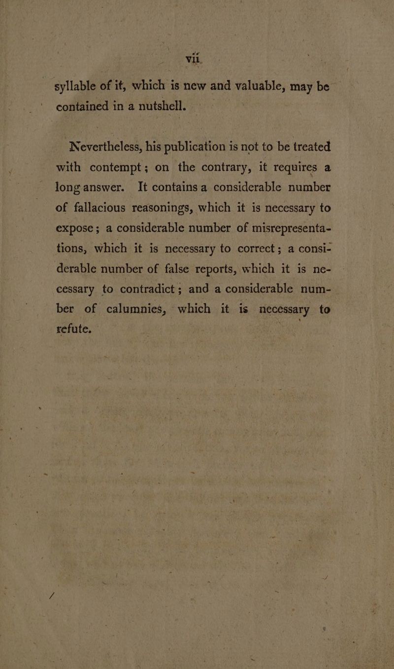 syllable of it, which is new and valuable, may be contained in a nutshell. Nevertheless, his publication is not to be treated with contempt; on the contrary, it requires a long answer. It containsa considerable number of fallacious reasonings, which it is necessary to expose; a considerable number of misrepresenta- tions, which it is necessary to correct; a consi- derable number of false reports, which it is ne- cessary to contradict; and a considerable num-_ ber of calumnies, which it is necessary to refute. ean