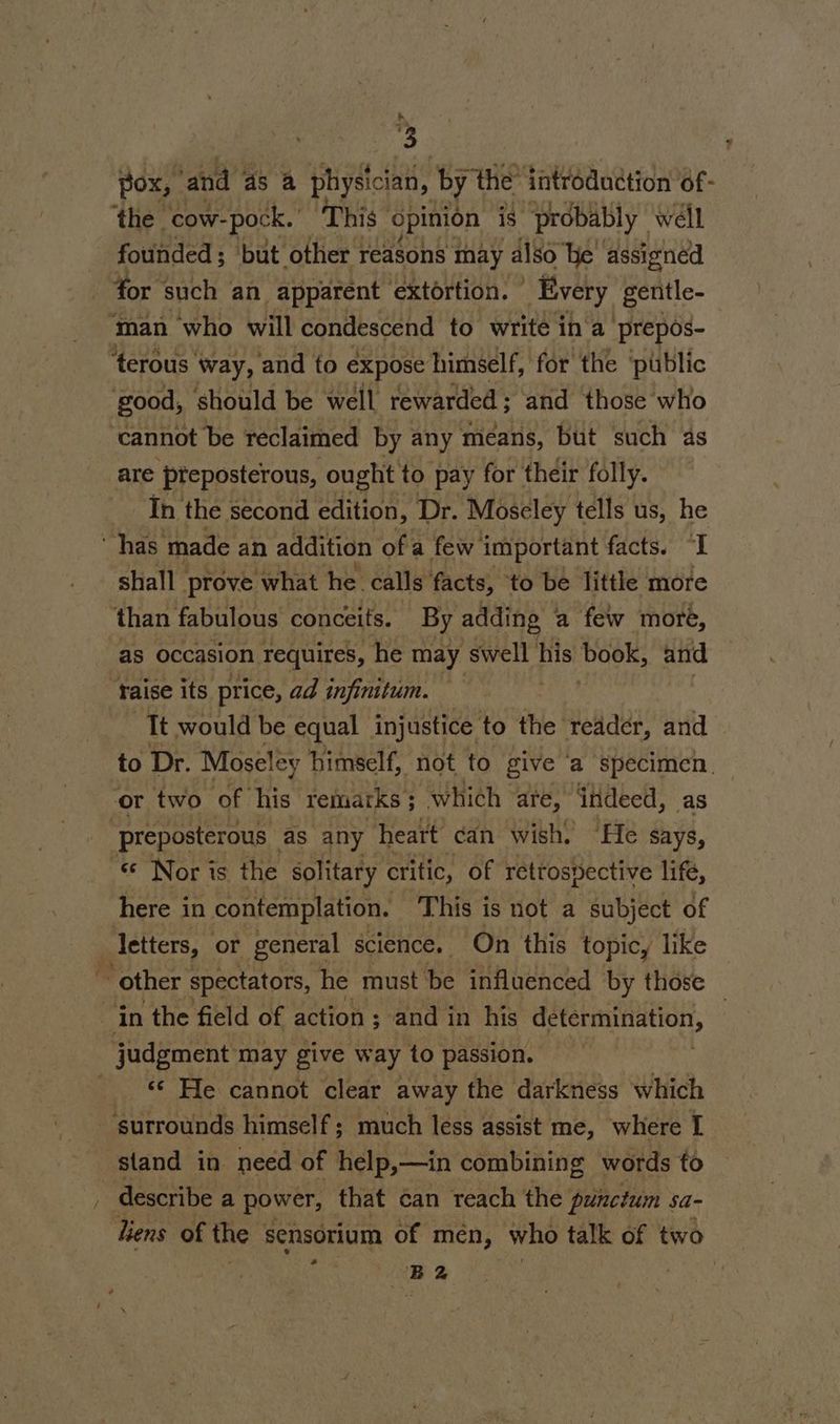 pox, ‘and as a physician, by the’ introduction of- ‘the cow-pock. ‘This opinion is “probably well oe man who will condescend to write ina prepos- good, should be well rewarded; and those who cannot be reclaimed by any means, but such as are pteposterous, ought to pay for their folly. In the second edition, Dr. Moseley tells us, he shall prove what he calls facts, to be little more than fabulous conceits. By adding a few more, as occasion requires, he may swell | his book, and faise its price, ad infinitum. It would be equal injustice to the reader, and to Dr. Moseley himself, not to give ‘a specimen. or two of his remarks ; which are, ‘indeed, as preposterous _ as any heart can wish. “He says, « Nor is the solitary critic, of retrospective life, here in contemplation. This is not a subject of letters, or general science. On this topic, like © ‘© He cannot clear away the darkness which stand in need of help,—in combining words to liens of the sensorium of men, who talk of two ; B2