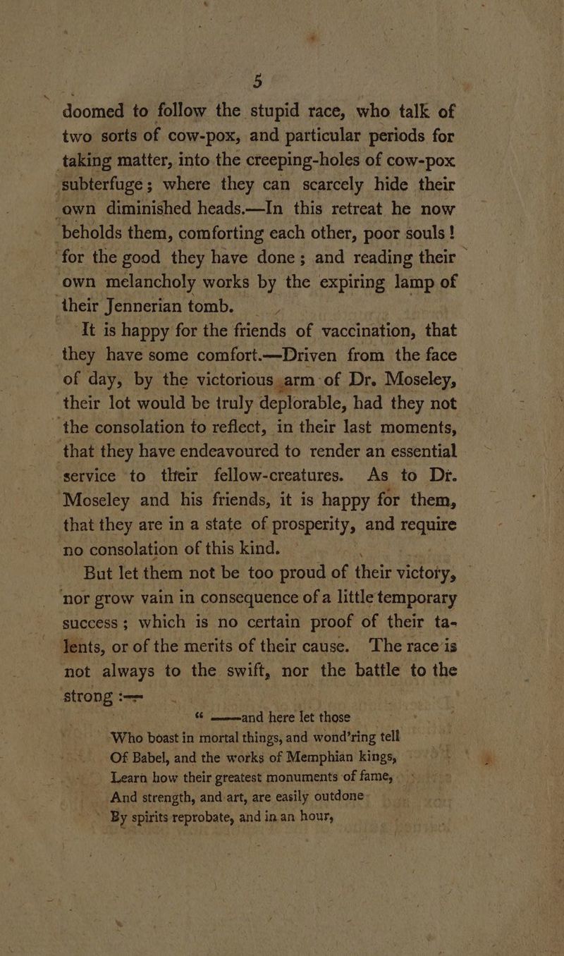 - doomed to follow the stupid race, who talk of two sorts of cow-pox, and particular periods for taking matter, into the creeping-holes of cow-pox subterfuge; where they can scarcely hide their ‘awn diminished heads.—In this retreat he now ‘beholds them, comforting each other, poor souls ! for the good they have done; and reading their ; own melancholy works by the expiring lamp of ‘their Jennerian tomb. _ It is happy for the friends a vaccination, that they have some comfort.—Driven from the face of day, by the victorious ,arm of Dr. Moseley, their lot would be truly deplorable, had they not the consolation fo reflect, in their last moments, _ that they have endeavoured to render an essential ‘service to their fellow-creatures. As to Dy. Moseley and his friends, it is happy for them, that they are in a state of prosperity, and require no consolation of this kind. # But let them not be too proud of their victory, ‘nor grow vain in consequence ofa little temporary success; which 1s no certain proof of their ta- Tents, or of the merits of their cause. The race is not always to the swift, nor the battle to the aieong PER eT, | 6 mand here let those ‘Who boast in mortal things, and wond’ring tell Of Babel, and the works of Memphian kings, | Learn how their greatest monuments of fame, > __ _ And strength, and art, are easily outdone * By spirits reprobate, and in an hour,