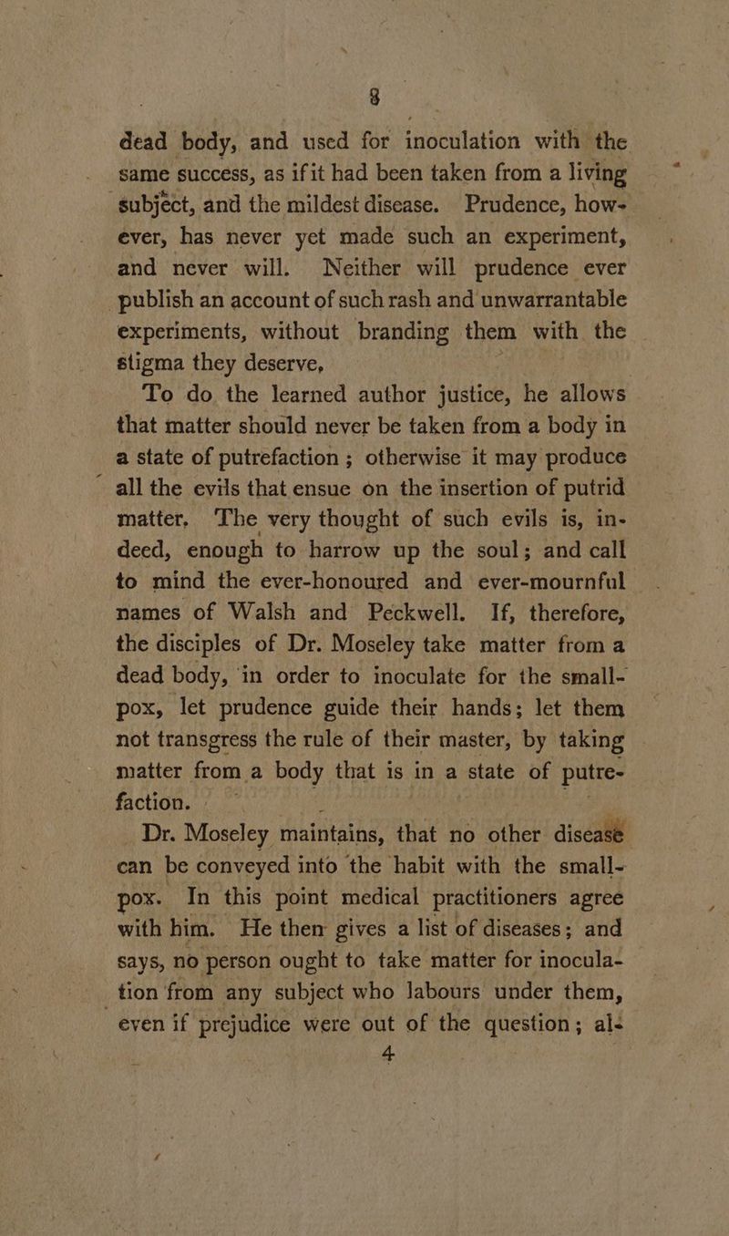 dead body, and used for inoculation with: the same success, as ifit had been taken from a living subject, and the mildest disease. Prudence, how- ever, has never yet made such an experiment, and never will. Neither will prudence ever publish an account of such rash and unwarrantable experiments, without branding them ve the _ stigma they deserve, ? To do the learned author justice, he allows that matter should never be taken from a body in a state of putrefaction ; otherwise it may produce all the evils that ensue on the insertion of putrid matter, ‘The very thought of such evils is, in- deed, enough to harrow up the soul; and call to mind the ever-honoured and ever-mournful names of Walsh and Peckwell. If, therefore, the disciples of Dr. Moseley take matter from a dead body, in order to inoculate for the small- pox, let prudence guide their hands; let them not transgress the rule of their master, by taking matter from a body that 1s in a state of putte- faction. Dr. Moseley maintains, that no other disease can be conveyed into the habit with the small- pox. In this point medical practitioners agree with him. He then gives a list of diseases; and says, no person ought to take matter for inocula- tion from any subject who labours under them, even if prejudice were out of the question; al- 4