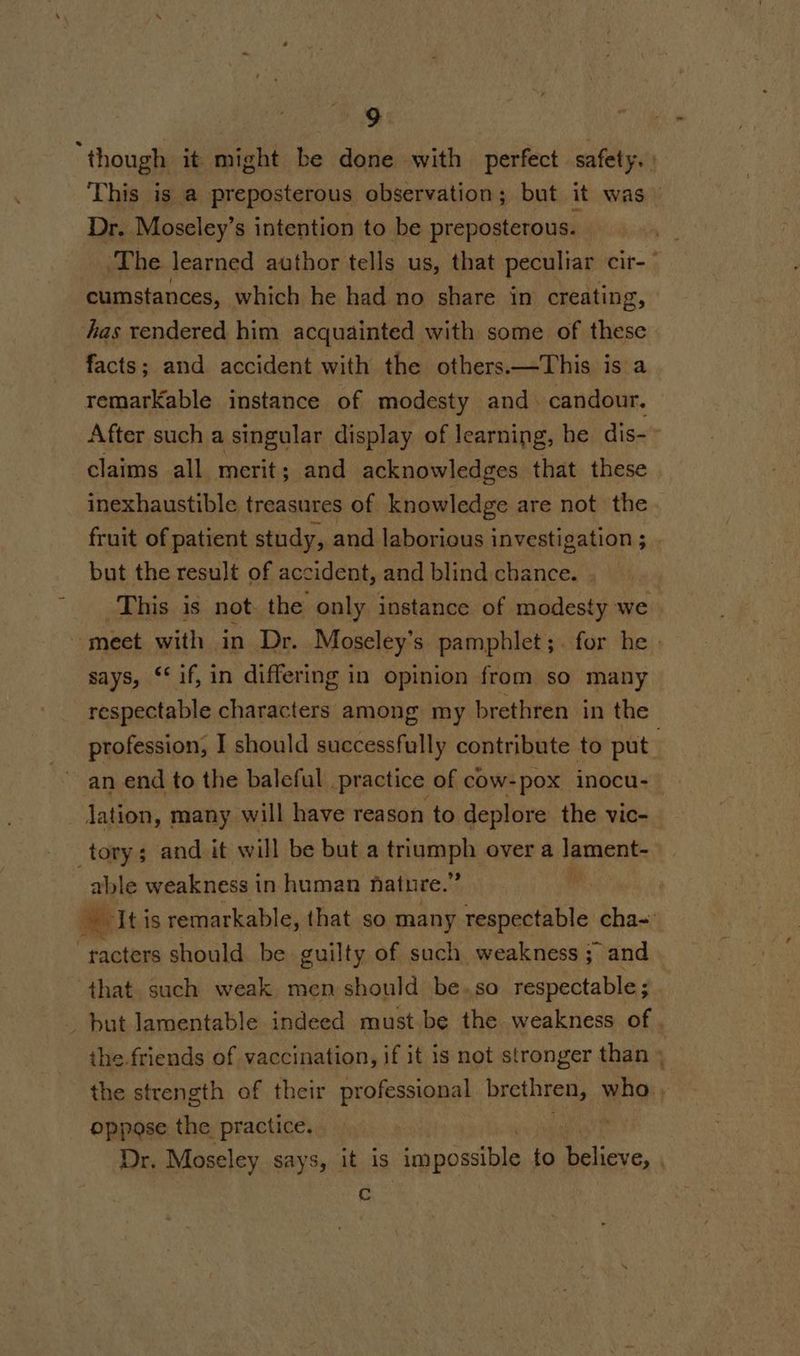 ‘though it might be done with perfect safety. This is a preposterous observation; but it was Dr. Moseley’s intention to be preposterous. The learned author tells us, that peculiar cit-~ cumstances, which he had no share in creating, has rendered him acquainted with some of these facts; and accident with the others.—This is a remarkable instance of modesty and. candour. After such a singular display of learning, he dis- claims all merit; and acknowledges that these | inexhaustible treasures of knowledge are not the fruit of patient study, and laborious investigation ; . but the result of accident, and blind chance. This is not. the only instance of modesty we meet with in Dr. Moseley’s pamphlet;. for he says, ‘if, in differing in opinion from so many respectable characters among my brethren in the profession, I should successfully contribute to put a an end to the baleful practice of cow- -pox inocu- dation, many will have reason to deplore the vic- tory; and it will be but a Sraaph over a Ya able weakness i in human hatnre.” | we It is remarkable, that so many respectable cha~ ‘racters should be guilty of such weakness ; and that. such weak. men should be. so respectable ; _ but lamentable indeed must be the weakness of . the friends of vaccination, if it is not stronger than » the strength of their professional brethren, who, oppose the practice. Dr. Moseley says, it is ‘impossible to Tica: | c