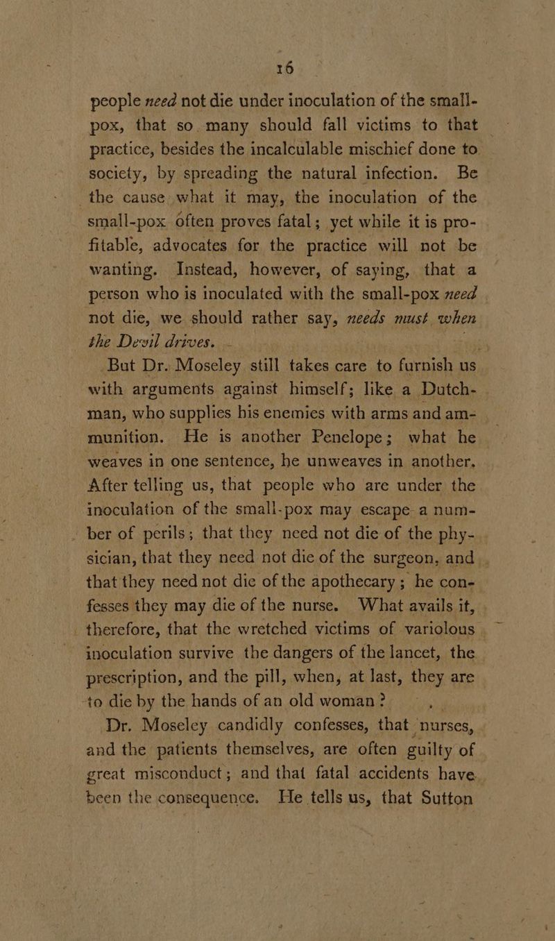 people need not die under inoculation of the small- pox, that so. many should fall victims to that practice, besides the incalculable mischief done to society, by spreading the natural infection. Be the cause what it may, the inoculation of the small-pox often proves fatal; yet while it is pro- fitable, advocates for the practice will not be wanting. Instead, however, of saying, that a person who is inoculated with the small-pox need not die, we should rather say, needs must when the Devil drives. - ) ait But Dr. Moseley still takes care to furnish us with arguments against himself; like a Dutch- man, who supplies his enemies with arms and am- munition. He is another Penelope; what he weaves in one sentence, he unweaves in another, After telling us, that people who are under the inoculation of the small-pox May escape a num- ber of perils; that they need not die of the phy- sician, that they need not die of the surgeon, and . that they need not die of the apothecary ; he con- fesses they may die of the nurse. What avails it, _ therefore, that the wretched victims of variolous | inoculation survive the dangers of the lancet, the prescription, and the pill, when, at last, they are ‘to die by the hands of an old woman ? Dr. Moseley candidly confesses, that “nurses, and the patients themselves, are often guilty of great misconduct; and that fatal accidents have been the consequence. He tells us, that Sutton
