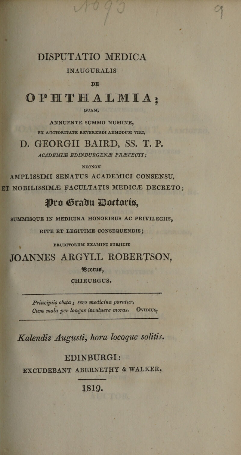 INAUGURAL1S DE i OPHTHALMIA* QUAM, ANNUENTE SUMMO NUMINE, EX AUCTORITATE REVERENDI ADMODUM VIRI, D. GEORGII BAIRD, SS. T. P. ACADEMIJE ED1NBURGEN2E PRAEFECTI s NECNON AMPLISSIMI SENATUS ACADEMICI CONSENSU, ET NOBILISSIMA FACULTATIS MEDICA DECRETO Dvo &lt;£5taftu Sortotis, SUMMISQUE IN MEDICINA HONORIBUS AC PRIVILEGIIS, RITE ET LEGITIME CONSEQUENDIS; ERUDITORUM EXAMINI SUBJICIT JOANNES ARGYLL ROBERTSON, ©COtU0, CHIRURGUS. Principiis obsta ; sero medicina paraturr Cum mala per longas invaluere moras. Ovidius. Kalendis Augusti, hora locoque solitis. EDINBURGI: EXCUDEBANT ABERNETHY &amp; WALKER. 1819