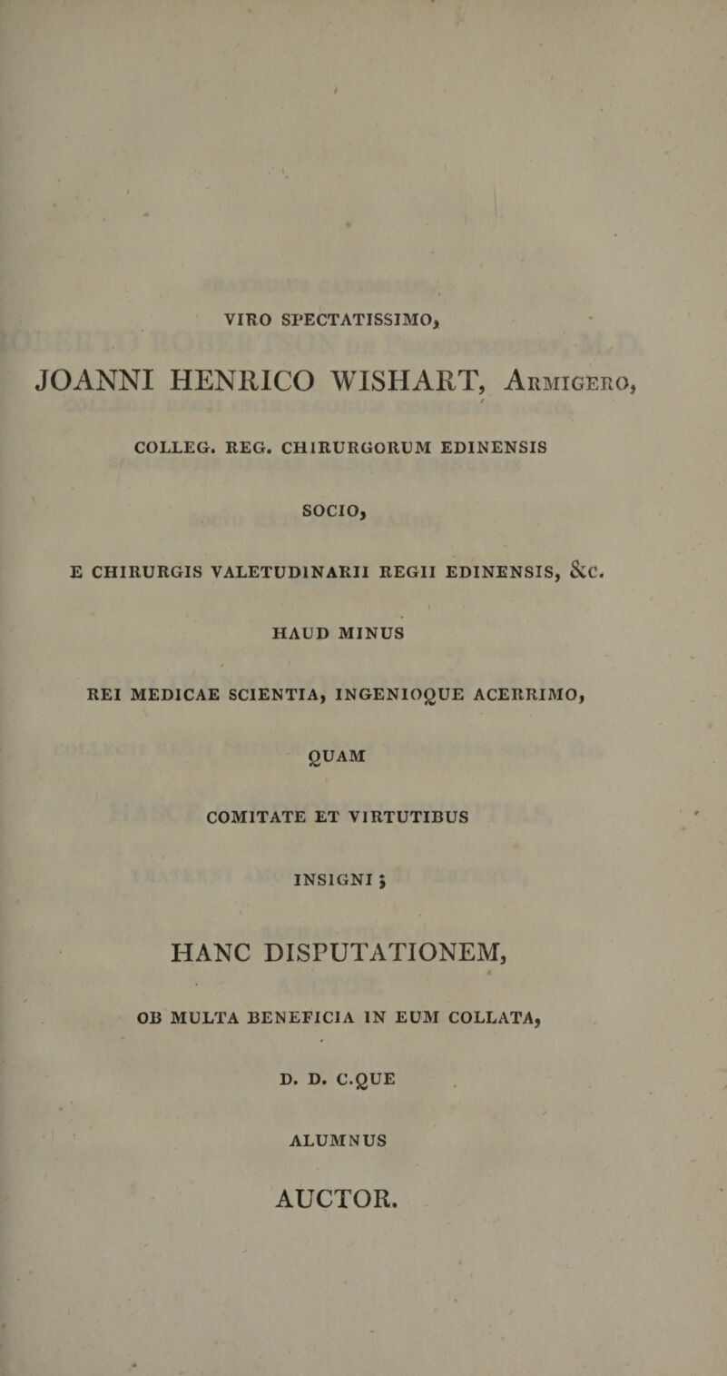 t VIBO SPECTATISSIMO, JOANNI HENRICO WISHART, Aemigero, / COLLEG. REG. CHIRURGORUM EDINENSIS SOCIO, E CHIRURGIS VALETUDINARII REGII EDINENSIS, &amp;C. HAUD MINUS REI MEDICAE SCIENTIA, INGENIOgUE ACERRIMO, QUAM COMITATE ET VIRTUTIBUS INSIGNI 5 HANC DISPUTATIONEM, OB MULTA BENEFICIA IN EUM COLLATA, D. D. C.QUE ALUMNUS AUCTOR.