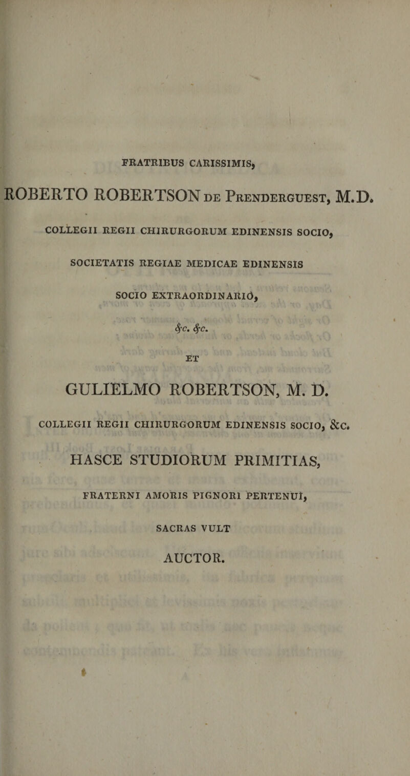 FRATRIBUS CARISSIMIS* ROBERTO ROBERTSON de Prenderguest, M.D, COLLEGII REGII CHIRURGORUM EDINENSIS SOCIO, SOCIETATIS REGIAE MEDICAE EDINENSIS SOCIO EXTRAORDINARIO, fyc. fyc. ET GULIELMO ROBERTSON, M. D. COLLEGII REGII CHIRURGORUM EDINENSIS SOCIO, &amp;C. PIASCE STUDIORUM PRIMITIAS, FRATERNI AMORIS PIGNORI PERTENUI, SACRAS VULT AUCTOR.