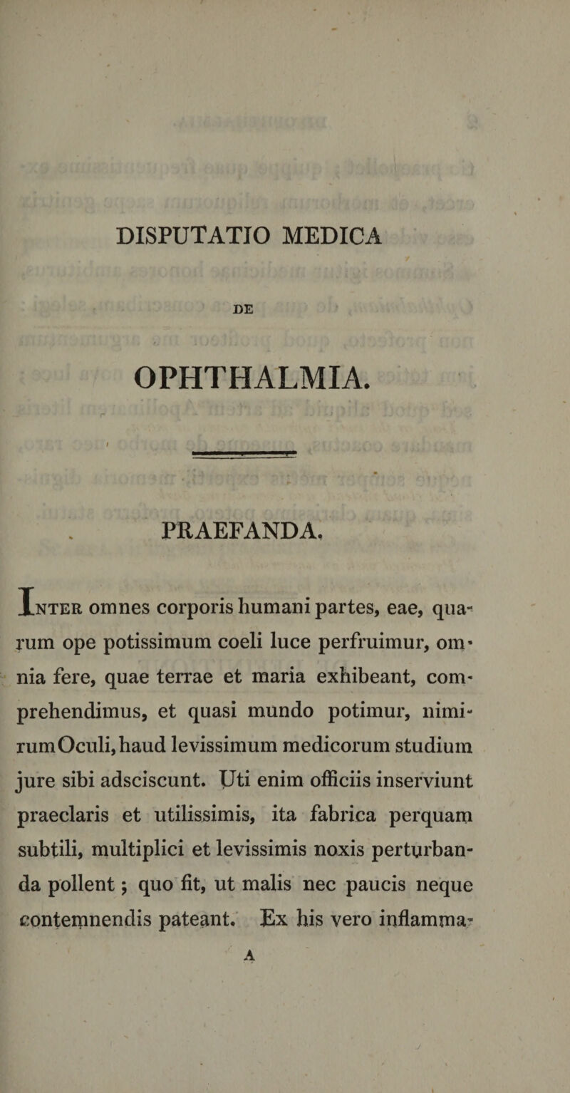 DE OPHTHALMIA. PRAEFANDA. Inter omnes corporis humani partes, eae, qua¬ rum ope potissimum coeli luce perfruimur, om- nia fere, quae terrae et maria exhibeant, com¬ prehendimus, et quasi mundo potimur, nimi¬ rum Oculi, haud levissimum medicorum studium jure sibi adsciscunt. Uti enim officiis inserviunt praeclaris et utilissimis, ita fabrica perquam subtili, multiplici et levissimis noxis perturban¬ da pollent; quo fit, ut malis nec paucis neque contemnendis pateant. Ex his vero inflamma- A j