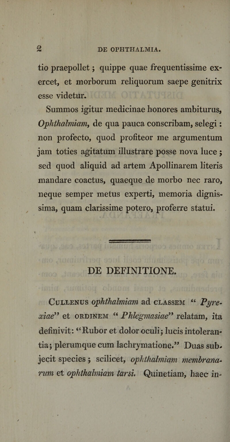 tio praepollet; quippe quae frequentissime ex¬ ercet, et morborum reliquorum saepe genitrix esse videtur. Summos igitur medicinae honores ambiturus, Ophthalmiom, de qua pauca conscribam, selegi: non profecto, quod profiteor me argumentum jam toties agitatum illustrare posse nova luce ; sed quod aliquid ad artem Apollinarem literis mandare coactus, quaeque de morbo nec raro, neque semper metus experti, memoria dignis¬ sima, quam clarissime potero, proferre statui. DE DEFINITIONE. Cullenus ophthalmiam ad classem “ Pyre- xiae” et ordinem “ Phlegmasiae” relatam, ita definivit: “Rubor et dolor oculi; lucis intoleran¬ tia; plerumque cum lachrymatione.” Duas sub¬ jecit species; scilicet, oplithalmiam membrana¬ rum et ophthalmiam tarsi Quinetiam, haec in-