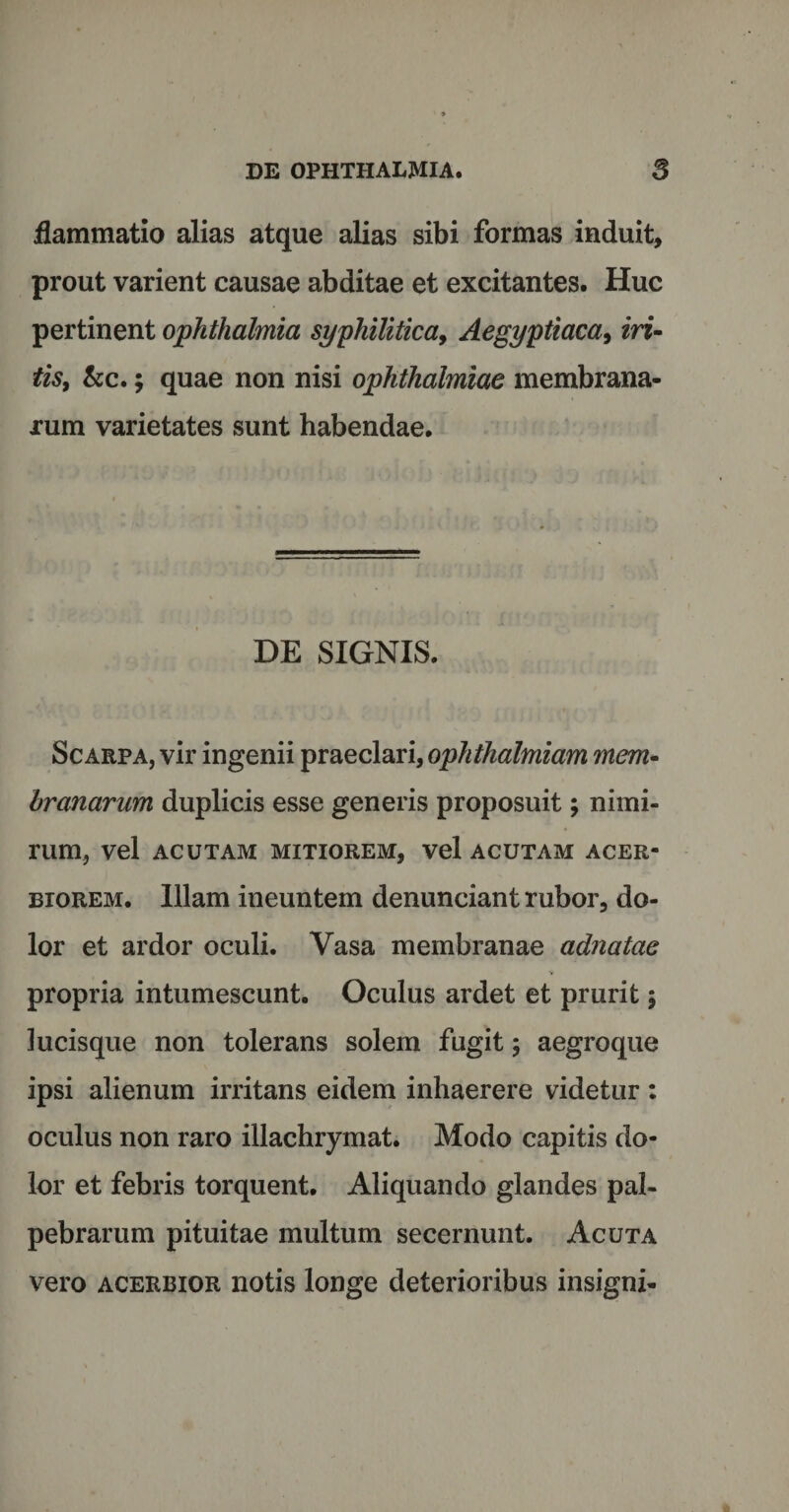 flammatio alias atque alias sibi formas induit, prout varient causae abditae et excitantes. Huc pertinent Ophthalmia syphilitica, Aegyptiaca, iri- tis, kc.; quae non nisi Ophthalmiae membrana¬ rum varietates sunt habendae. DE SIGNIS. Scarpa, vir ingenii praeclari, ophthalmiam mem¬ branarum duplicis esse generis proposuit; nimi¬ rum, vel ACUTAM MITIOREM, Vel ACUTAM ACER¬ BIOREM. Illam ineuntem denunciant rubor, do¬ lor et ardor oculi. Vasa membranae adnatae propria intumescunt. Oculus ardet et prurit $ lucisque non tolerans solem fugit; aegroque ipsi alienum irritans eidem inhaerere videtur: oculus non raro illachrymat. Modo capitis do¬ lor et febris torquent. Aliquando glandes pal¬ pebrarum pituitae multum secernunt. Acuta vero acerbior notis longe deterioribus insigni-