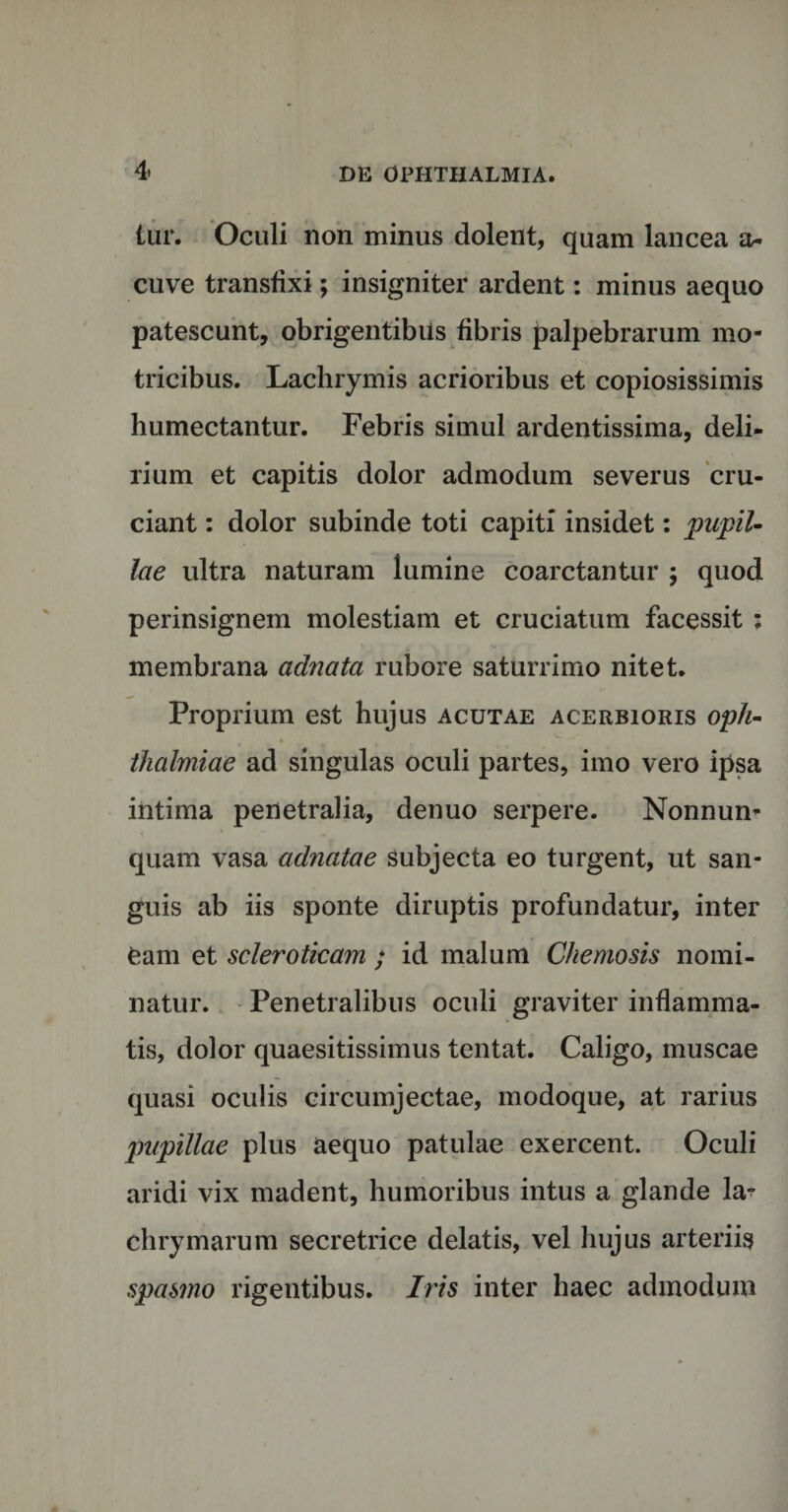 tur. Oculi non minus dolent, quam lancea a- cuve transfixi; insigniter ardent: minus aequo patescunt, obrigentibils fibris palpebrarum mo- tricibus. Lachrymis acrioribus et copiosissimis humectantur. Febris simul ardentissima, deli¬ rium et capitis dolor admodum severus cru¬ ciant : dolor subinde toti capiti insidet: pupil¬ lae ultra naturam lumine coarctantur ; quod perinsignem molestiam et cruciatum facessit : membrana adnata rubore saturrimo nitet. Proprium est hujus acutae acerbioris oph- thalmiae ad singulas oculi partes, imo vero ipsa intima penetralia, denuo serpere. Nonnum quam vasa adnatae subjecta eo turgent, ut san¬ guis ab iis sponte diruptis profundatur, inter eam et scleroticam ; id malum Chemosis nomi¬ natur. Penetralibus oculi graviter inflamma¬ tis, dolor quaesitissimus tentat. Caligo, muscae quasi oculis circumjectae, modoque, at rarius pupillae plus aequo patulae exercent. Oculi aridi vix madent, humoribus intus a glande la^ chrymarum secretrice delatis, vel hujus arteriis spasmo rigentibus. Iris inter haec admodum