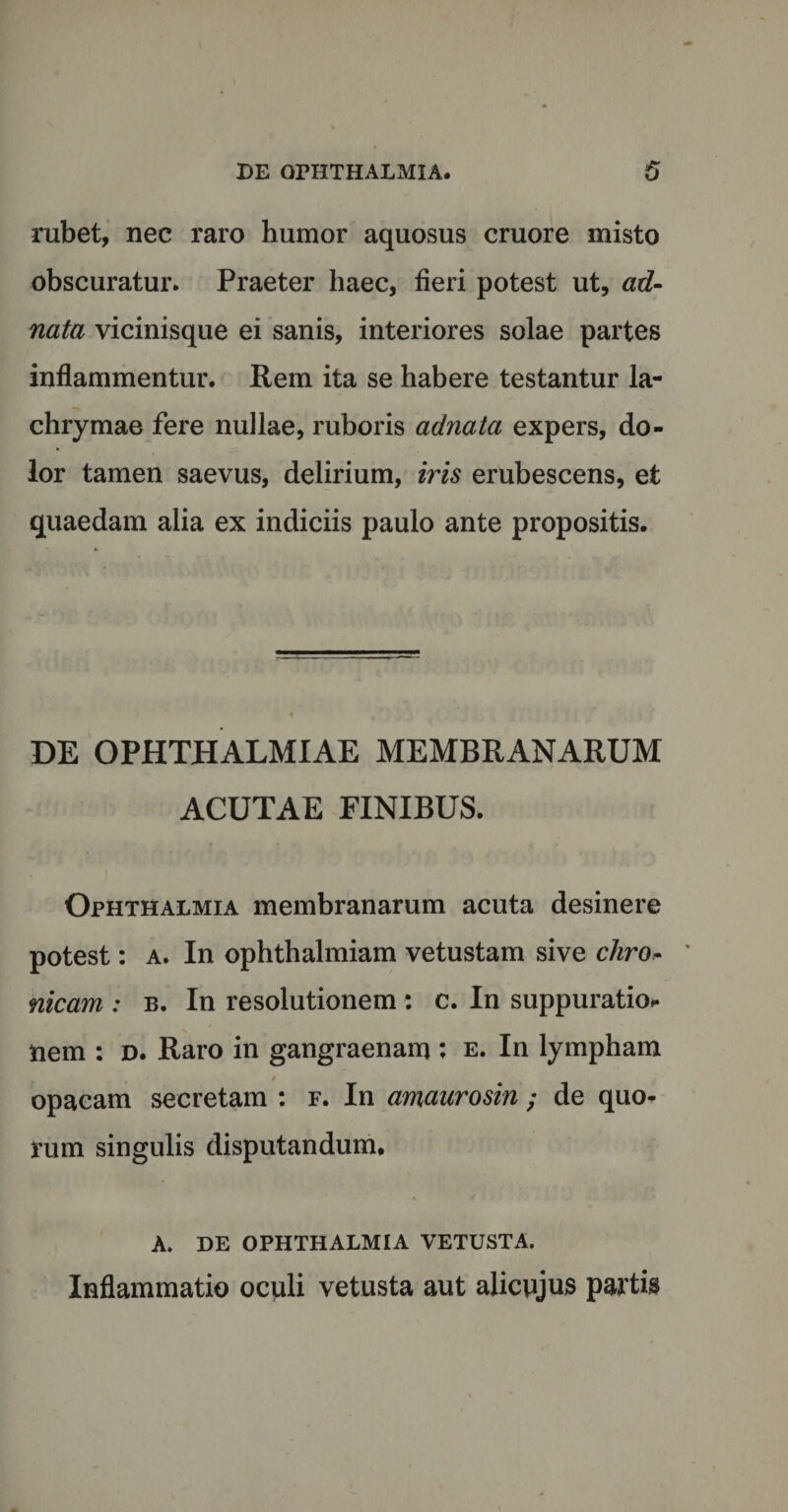 rubet, nec raro humor aquosus cruore misto obscuratur. Praeter haec, fieri potest ut, ad- nata vicinisque ei sanis, interiores solae partes inflammentur. Rem ita se habere testantur la- chrymae fere nullae, ruboris adnala expers, do¬ lor tamen saevus, delirium, iris erubescens, et quaedam alia ex indiciis paulo ante propositis. DE OPHTHALMIAE MEMBRANARUM ACUTAE FINIBUS. Ophthalmia membranarum acuta desinere potest: a. In ophthalmiam vetustam sive chro* nicam : b. In resolutionem : c. In suppuratio* nem : d. Raro in gangraenam : e. In lympham opacam secretam : f. In amaurosin ; de quo¬ rum singulis disputandum. A. DE OPHTHALMIA VETUSTA. Inflammatio oculi vetusta aut alicnjus partis