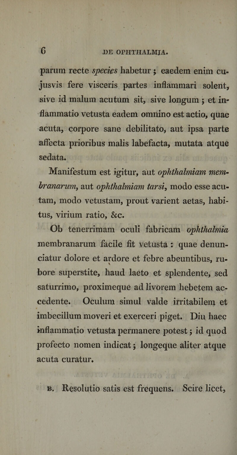 parum recte species habetur; eaedem enim cu- jusvis fere visceris partes inflammari solent, sive id malum acutum sit, sive longum ; et in¬ flammatio vetusta eadem omnino est actio, quae acuta, corpore sane debilitato, aut ipsa parte affecta prioribus malis labefacta, mutata atque sedata. Manifestum est igitur, aut ophthalmiam mem¬ branarum, aut ophthalmiam tarsi, modo esse acu¬ tam, modo vetustam, prout varient aetas, habi¬ tus, virium ratio, &amp;c. Ob tenerrimam oculi fabricam ophthalmia membranarum facile fit vetusta : quae denun- ciatur dolore et ardore et febre abeuntibus, ru- bore superstite, haud laeto et splendente, sed saturrimo, proximeque ad livorem hebetem ac¬ cedente. Oculum simul valde irritabilem et imbecillum moveri et exerceri piget. Diu haec inflammatio vetusta permanere potest; id quod profecto nomen indicat $ longeque aliter atque acuta curatur. b. Resolutio satis est frequens. Scire licet,