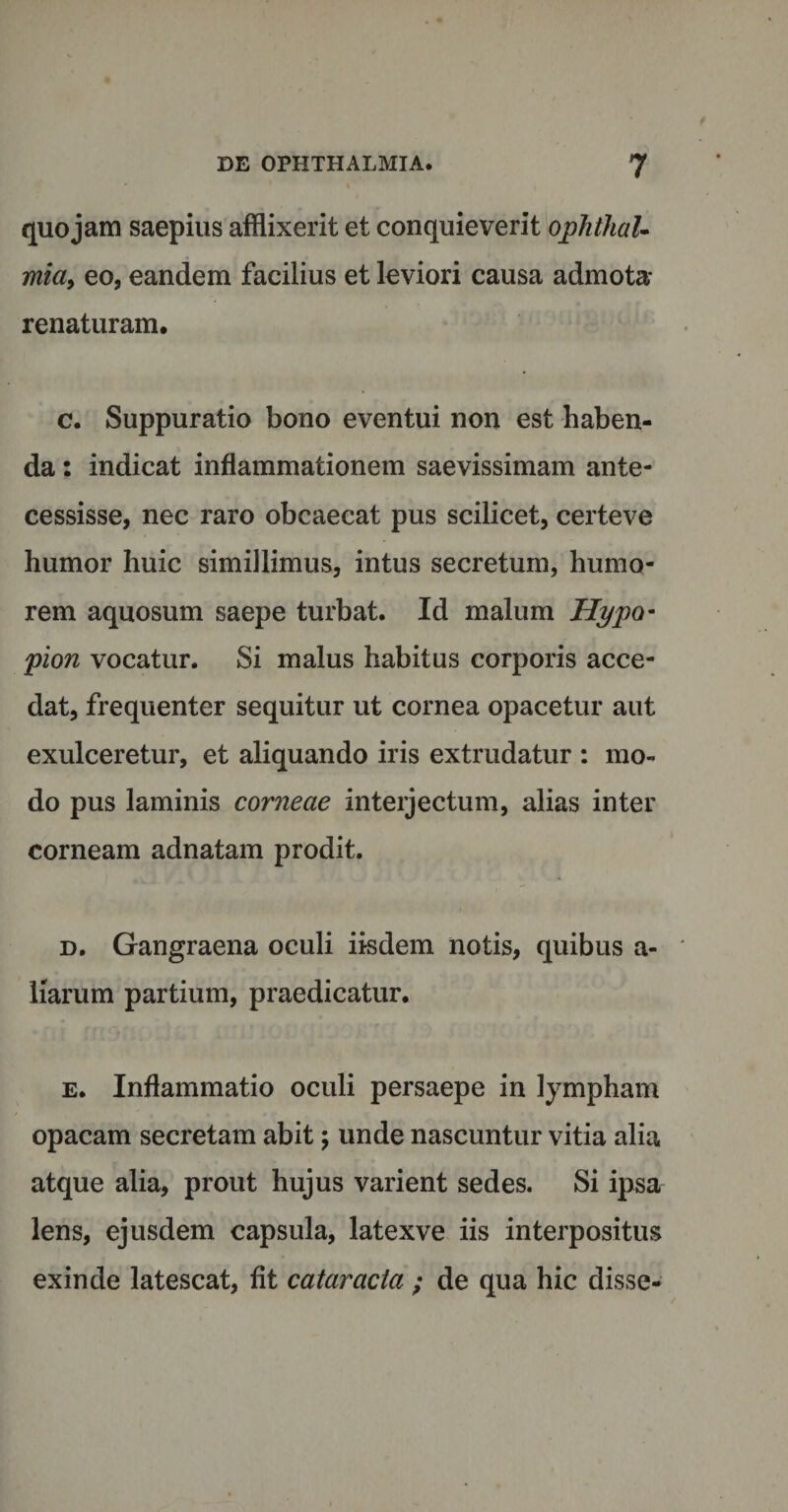 quojam saepius afflixerit et conquieverit ophthaU mia, eo, eandem facilius et leviori causa admota- renaturam. c. Suppuratio bono eventui non est haben¬ da : indicat inflammationem saevissimam ante¬ cessisse, nec raro obcaecat pus scilicet, certeve humor huic simillimus, intus secretum, humo¬ rem aquosum saepe turbat. Id malum Hypo- pion vocatur. Si malus habitus corporis acce¬ dat, frequenter sequitur ut cornea opacetur aut exulceretur, et aliquando iris extrudatur : mo¬ do pus laminis corneae interjectum, alias inter corneam adnatam prodit. d. Gangraena oculi iisdem notis, quibus a- liarum partium, praedicatur. e. Inflammatio oculi persaepe in lympham opacam secretam abit; unde nascuntur vitia alia atque alia, prout hujus varient sedes. Si ipsa lens, ejusdem capsula, latexve iis interpositus exinde latescat, fit cataracta ; de qua hic disse-