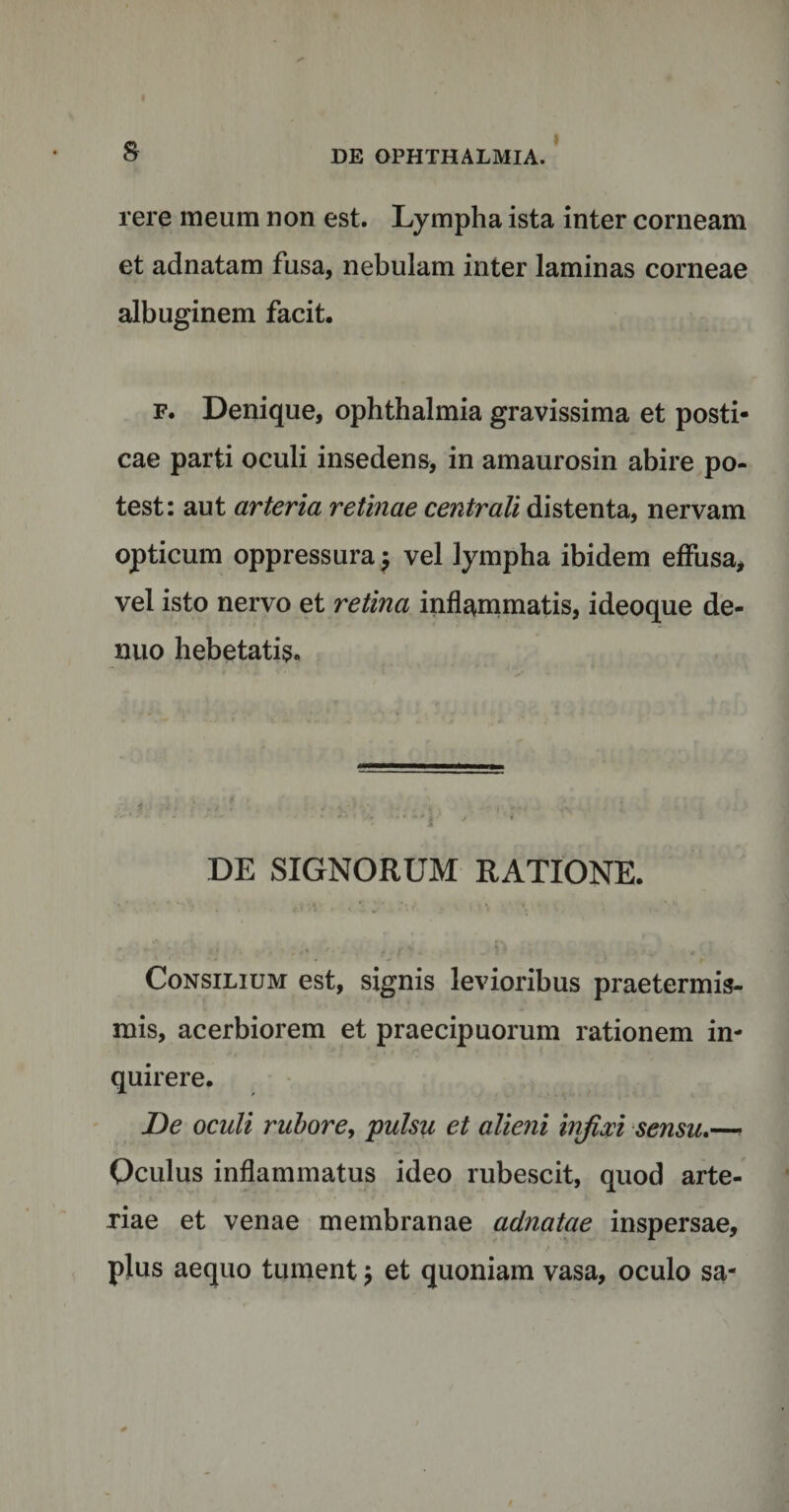 & rere meum non est. Lympha ista inter corneam et adnatam fusa, nebulam inter laminas corneae albuginem facit. f. Denique, Ophthalmia gravissima et posti¬ cae parti oculi insedens, in amaurosin abire po¬ test: aut arteria retinae centrali distenta, nervam opticum oppressura $ vel lympha ibidem effusa, vel isto nervo et retina inflammatis, ideoque de- nuo hebetatis. DE SIGNORUM RATIONE. * ' ■ «3 v >■ • *v* y \ 1 \ ‘ V- ' • . , N c *■ r • . ; 1 . • . . 0 Consilium est, signis levioribus praetermis- mis, acerbiorem et praecipuorum rationem in¬ quirere. De oculi rubore, pulsu et alieni infixi sensu.—■ Oculus inflammatus ideo rubescit, quod arte¬ riae et venae membranae adnatae inspersae, plus aequo tument $ et quoniam vasa, oculo sa-