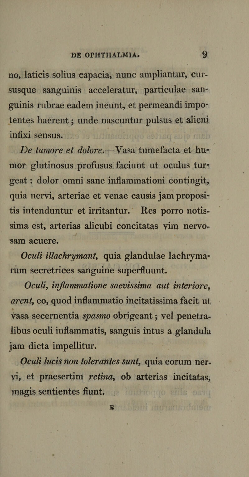 no, laticis solius capacia, nunc ampliantur, cur¬ susque sanguinis acceleratur, particulae san¬ guinis rubrae eadem ineunt, et permeandi impo¬ tentes haerent; unde nascuntur pulsus et alieni infixi sensus. De tumore et dolore.—Vasa tumefacta et hu¬ mor glutinosus profusus faciunt ut oculus tur¬ geat : dolor omni sane inflammationi contingit, quia nervi, arteriae et venae causis jam proposi¬ tis intenduntur et irritantur. Res porro notis¬ sima est, arterias alicubi concitatas vim nervo¬ sam acuere. Oculi illachrymant, quia glandulae lachryma- rum secretrices sanguine superfluunt. Oculi, inflammatione saevissima aut interiore, arent, eo, quod inflammatio incitatissima facit ut ■> vasa secernentia spasmo obrigeant; vel penetra¬ libus oculi inflammatis, sanguis intus a glandula jam dicta impellitur. Oculi lucis non tolerantes sunt, quia eorum ner¬ vi, et praesertim retina, ob arterias incitatas, magis sentientes fiunt. B