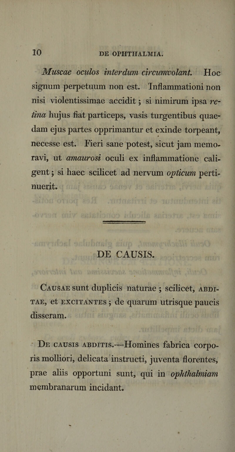 Muscae oculos interdum circumvolant. Hoc signum perpetuum non est. Inflammationi non nisi violentissimae accidit; si nimirum ipsa re- tina hujus flat particeps, vasis turgentibus quae¬ dam ejus partes opprimantur et exinde torpeant, * necesse est. Fieri sane potest, sicut jam memo¬ ravi, ut amaurosi oculi ex inflammatione cali¬ gent ; si haec scilicet ad nervum opticum perti¬ nuerit* DE CAUSIS* Causae sunt duplicis naturae ; scilicet, abdi¬ tae, et excitantes \ de quarum utrisque paucis disseram. De causis abditis.—Homines fabrica corpo¬ ris molliori, delicata instructi, juventa florentes, prae aliis opportuni sunt, qui in ophthalmiam membranarum incidant.