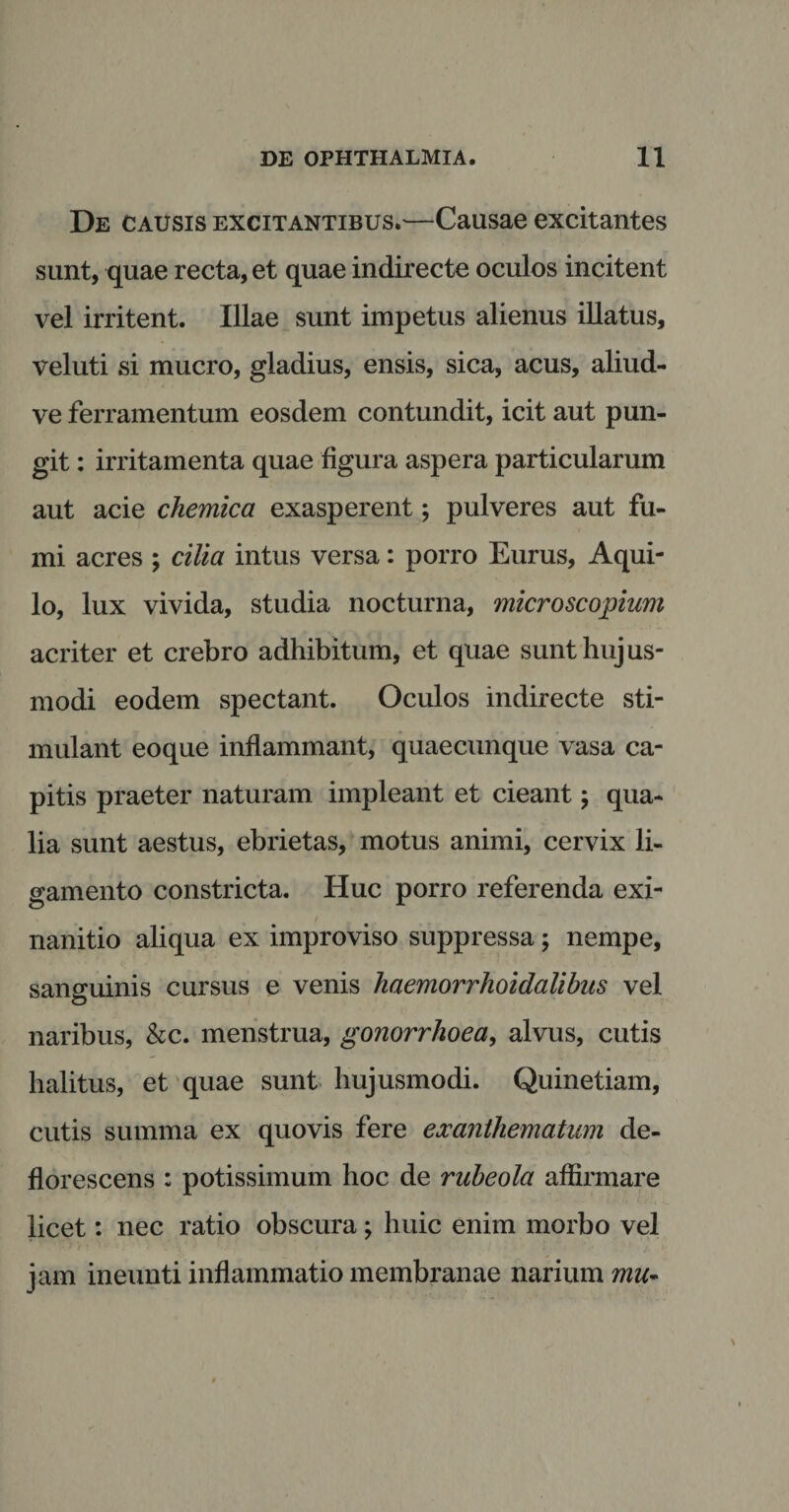 De causis excitantibus.—Causae excitantes sunt, quae recta, et quae indirecte oculos incitent vel irritent. Illae sunt impetus alienus illatus, veluti si mucro, gladius, ensis, sica, acus, aliud- ve ferramentum eosdem contundit, icit aut pun¬ git : irritamenta quae figura aspera particularum aut acie chemica exasperent; pulveres aut fu¬ mi acres ; cilia intus versa: porro Eurus, Aqui¬ lo, lux vivida, studia nocturna, microscopiam acriter et crebro adhibitum, et quae sunt hujus¬ modi eodem spectant. Oculos indirecte sti¬ mulant eoque inflammant, quaecunque vasa ca¬ pitis praeter naturam impleant et cieant; qua¬ lia sunt aestus, ebrietas, motus animi, cervix li¬ gamento constricta. Huc porro referenda exi¬ nanitio aliqua ex improviso suppressa; nempe, sanguinis cursus e venis haemorrhoidalibus vel naribus, &amp;c. menstrua, gonorrhoea, alvus, cutis halitus, et quae sunt hujusmodi. Quinetiam, cutis summa ex quovis fere exanthematum de¬ florescens : potissimum hoc de rubeola affirmare licet: nec ratio obscura; huic enim morbo vel • 1 'i ' * • - . I ' . • .1 jam ineunti inflammatio membranae narium mu~