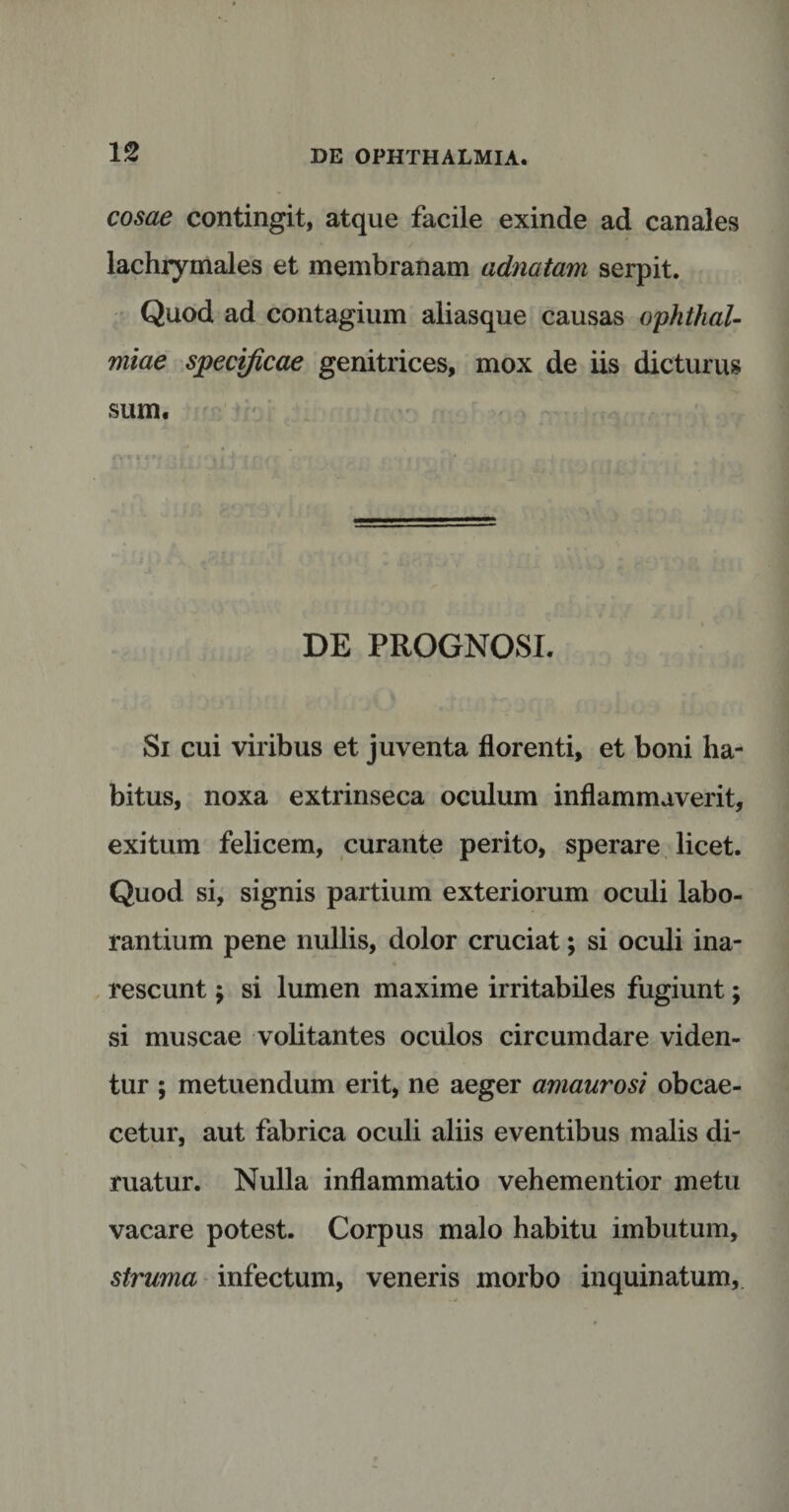 cosae contingit, atque facile exinde ad canales lachrymales et membranam adnatam serpit. Quod ad contagium aliasque causas Ophthal¬ miae specificae genitrices, mox de iis dicturus sum. DE PROGNOSI. Si cui viribus et juventa florenti, et boni ha¬ bitus, noxa extrinseca oculum inflammaverit, exitum felicem, curante perito, sperare licet. Quod si, signis partium exteriorum oculi labo¬ rantium pene nullis, dolor cruciat; si oculi ina¬ rescunt ; si lumen maxime irritabiles fugiunt; si muscae volitantes oculos circumdare viden¬ tur ; metuendum erit, ne aeger amaurosi obcae- cetur, aut fabrica oculi aliis eventibus malis di¬ ruatur. Nulla inflammatio vehementior metu vacare potest. Corpus malo habitu imbutum, struma infectum, veneris morbo inquinatum,