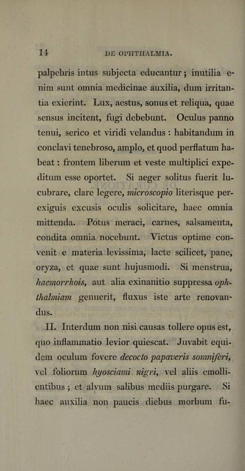 n palpebris intus subjecta educantur; inutilia e- nim sunt omnia medicinae auxilia, dum irritan¬ tia exierint. Lux, aestus, sonus et reliqua, quae sensus incitent, fugi debebunt. Oculus panno tenui, serico et viridi velandus : habitandum in conclavi tenebroso, amplo, et quod perflatum ha¬ beat : frontem liberum et veste multiplici expe¬ ditum esse oportet. Si aeger solitus fuerit lu¬ cubrare, clare legere, microscopio literisque per¬ exiguis excusis oculis solicitare, haec omnia mittenda. Potus meraci, carnes, salsamenta, condita omnia nocebunt. Victus optime con¬ venit e materia levissima, lacte scilicet, pane, oryza, et quae sunt hujusmodi. Si menstrua, kaemorrhois, aut alia exinanitio suppressa oph- thalmiam genuerit, fluxus iste arte renovan¬ dus. II. Interdum non nisi causas tollere opus est, quo inflammatio levior quiescat. Juvabit equi¬ dem oculum fovere decocto papaveris somniferi, vel foliorum hyosciami nigri, vel aliis emolli¬ entibus ; et alvum salibus mediis purgare. Si haec auxilia non paucis diebus morbum fu-