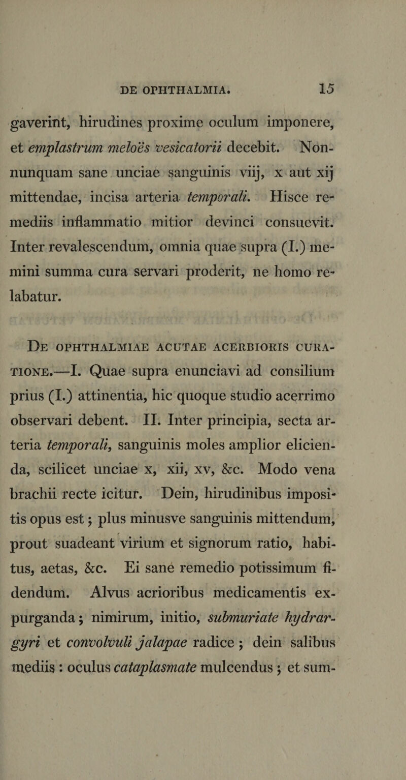 gaverint, hirudines proxime oculum imponere, et emplastrum meloes ve sic a tori i decebit. Non- nunquam sane unciae sanguinis viij, x aut xij mittendae, incisa arteria temporali. Hisce re¬ mediis inflammatio mitior devinci consuevit. Inter revalescendum, omnia quae supra (I.) me¬ mini summa cura servari proderit, ne homo re¬ labatur. De OPHTHALMIAE ACUTAE ACERBIORIS CURA¬ TIONE.—I. Quae supra enunciavi ad consilium prius (I.) attinentia, hic quoque studio acerrimo observari debent. II. Inter principia, secta ar¬ teria temporali, sanguinis moles amplior elicien¬ da, scilicet unciae x, xii, xv, &amp;c. Modo vena brachii recte icitur. Dein, hirudinibus imposi¬ tis opus est 5 plus minusve sanguinis mittendum, prout suadeant virium et signorum ratio, habi¬ tus, aetas, &amp;c. Ei sane remedio potissimum fi¬ dendum. Alvus acrioribus medicamentis ex¬ purganda ; nimirum, initio, submuriate hydrar- gyri et convolvuli jalapae radice ; dein salibus mediis : oculus cataplasmate mulcendus ; et sum-
