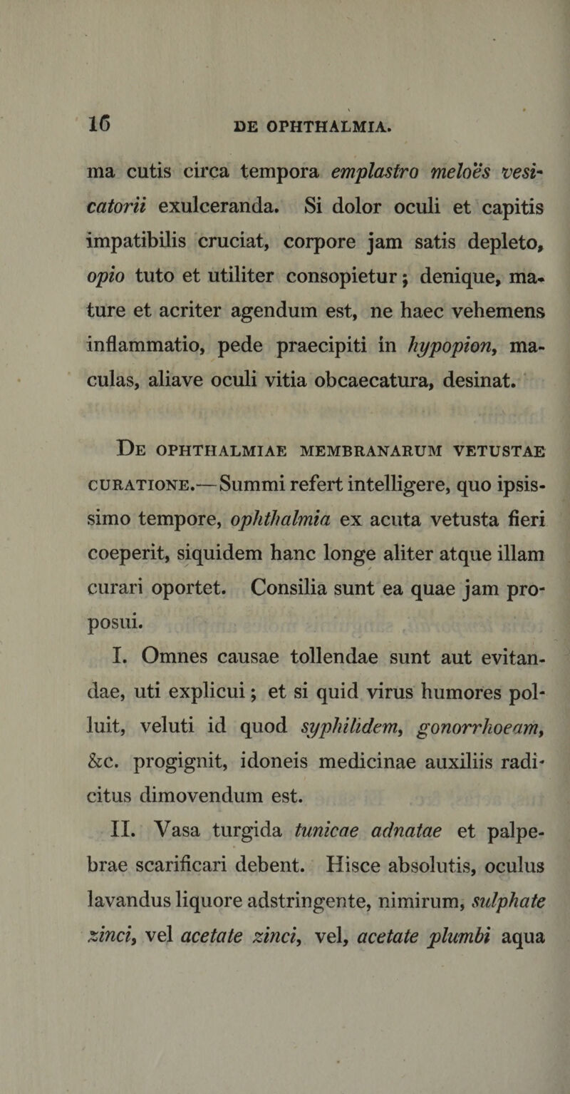 1G ma cutis circa tempora emplastro meloes vesi- catorii exulceranda. Si dolor oculi et capitis impatibilis cruciat, corpore jam satis depleto, opio tuto et utiliter consopietur; denique, ma* ture et acriter agendum est, ne haec vehemens inflammatio, pede praecipiti in hypopion, ma¬ culas, aliave oculi vitia obcaecatura, desinat. De OPHTHALMIAE MEMBRANARUM VETUSTAE curatione.— Summi refert intelligere, quo ipsis¬ simo tempore, ophthalmia ex acuta vetusta fieri coeperit, siquidem hanc longe aliter atque illam curari oportet. Consilia sunt ea quae jam pro¬ posui. I. Omnes causae tollendae sunt aut evitan¬ dae, uti explicui; et si quid virus humores pol¬ luit, veluti id quod syphilidem, gonorrhoeam, &c. progignit, idoneis medicinae auxiliis radi¬ citus dimovendum est. II. Vasa turgida tunicae adnatae et palpe¬ brae scarificari debent. Hisce absolutis, oculus lavandus liquore adstringente, nimirum, sulphate zinci, vel acetate zinci, vel, acetate plumbi aqua