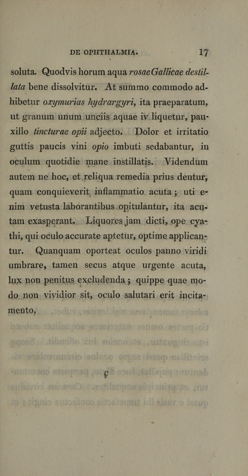\ soluta. Quod vis horum aqua rosaeGallicae destil¬ lata bene dissolvitur. At summo commodo ad¬ hibetur oxymurias hydrargyri, ita praeparatum, ut granum unum unciis aquae iv liquetur, pau¬ xillo tincturae opii adjecto. Dolor et irritatio guttis paucis vini opio imbuti sedabantur, in oculum quotidie mane instillatis. Videndum autem ne hoc, et reliqua remedia prius dentur, quam conquieverit inflammatio acuta; uti e- nim vetusta laborantibus opitulantur, ita acu¬ tam exasperant, Liquores jam dicti, ope cya¬ thi, qui oculo accurate aptetur, optime applican¬ tur. Quanquam oporteat oculos panno viridi umbrare, tamen secus atque urgente acuta, lux non penitus excludenda; quippe quae mo¬ do non vividior sit, oculo salutari erit incita¬ mento.