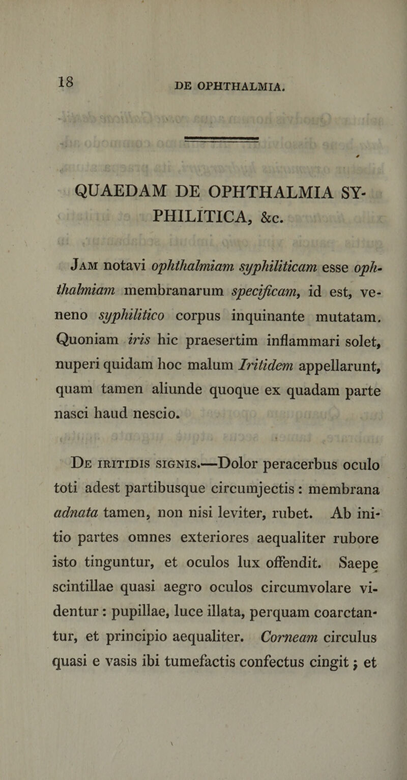 ‘t!- • - i J J&gt;iU wJl ‘ . * .• . ii VVv kj'* Ai llH L*i ■'■ QUAEDAM DE OPHTHALMIA SY- ' PHILITICA, &amp;c. Jam notavi ophthalmiam syphiliticam esse oph- thalmiam membranarum specificam, id est, ve¬ neno syphilitico corpus inquinante mutatam. Quoniam im hic praesertim inflammari solet, nuperi quidam hoc malum Iritidem appellarunt, quam tamen aliunde quoque ex quadam parte nasci haud nescio. #./ . % i - 0 .j j , 4 j f De iritidis signis.—Dolor peracerbus oculo toti adest partibusque circumjectis : membrana adnata tamen, non nisi leviter, rubet. Ab ini¬ tio partes omnes exteriores aequaliter rubore isto tinguntur, et oculos lux offendit. Saepe scintillae quasi aegro oculos circumvolare vi¬ dentur : pupillae, luce illata, perquam coarctan- tur, et principio aequaliter. Corneam circulus quasi e vasis ibi tumefactis confectus cingit $ et