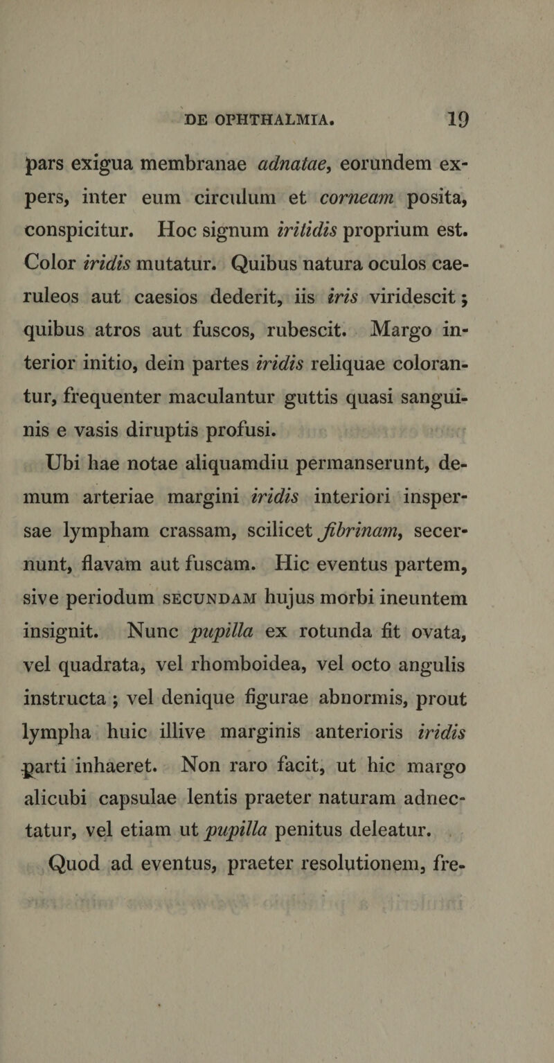 pars exigua membranae adnatae&gt; eorundem ex¬ pers, inter eum circulum et corneam posita, conspicitur. Hoc signum iritidis proprium est. Color iridis mutatur. Quibus natura oculos cae¬ ruleos aut caesios dederit, iis iris viridescit; quibus atros aut fuscos, rubescit. Margo in¬ terior initio, dein partes iridis reliquae coloran¬ tur, frequenter maculantur guttis quasi sangui¬ nis e vasis diruptis profusi. Ubi hae notae aliquamdiu permanserunt, de¬ mum arteriae margini iridis interiori insper¬ sae lympham crassam, scilicet jibrinam&gt; secer¬ nunt, flavam aut fuscam. Hic eventus partem, sive periodum secundam huj us morbi ineuntem insignit. Nunc pupilla ex rotunda fit ovata, vel quadrata, vel rhomboidea, vel octo angulis instructa ; vel denique figurae abnormis, prout lympha huic illive marginis anterioris iridis parti inhaeret. Non raro facit, ut hic margo alicubi capsulae lentis praeter naturam adnec- tatur, vel etiam ut pupilla penitus deleatur. Quod ad eventus, praeter resolutionem, fre-