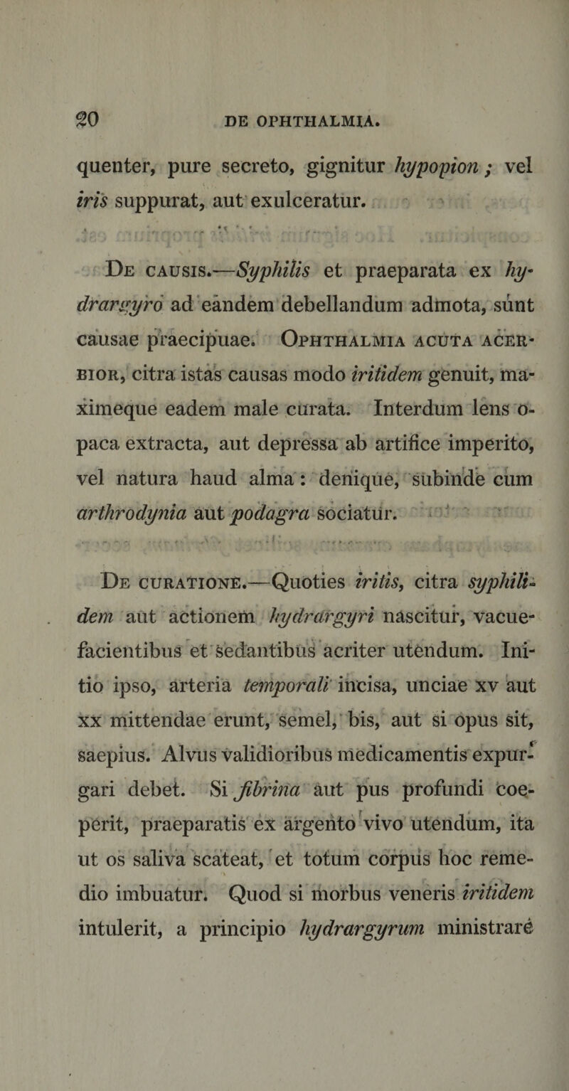 quenter, pure secreto, gignitur hypopion ; vel iris suppurat, aut exulceratur. •• ' ■ De causis.—Syphilis et praeparata ex hy- drargyro ad eandem debellandum admota, sunt causae praecipuae. Ophthalmia acuta acer¬ bior, citra istas causas modo iritidem genuit, ma- ximeque eadem male curata. Interdum lens o- paca extracta, aut depressa ab artifice imperito, vel natura haud alma : denique, subinde cum arthrodynia aut podagra sociatur. • -  • * '• f * .r' * ■'t * ! •. -*» r » • « r &gt; ' „ ) ^ l » &gt; . . De curatione.—Quoties iritis, citra syphili¬ dem aut actionem hydrargyri nascitur, vacue¬ facientibus et sedantibus acriter utendum. Ini¬ tio ipso, arteria temporali incisa, unciae xv aut xx mittendae erunt, semel, bis, aut si opus sit, saepius. Alvus validioribus medicamentis expur- * I A .y. . gari debet. Si jibrina aut pus profundi coe¬ perit, praeparatis ex argento vivo utendum, ita ut os saliva scateat, et totum corpus hoc reme¬ dio imbuatur. Quod si morbus veneris iritidem intulerit, a principio liydrargyrum ministrare