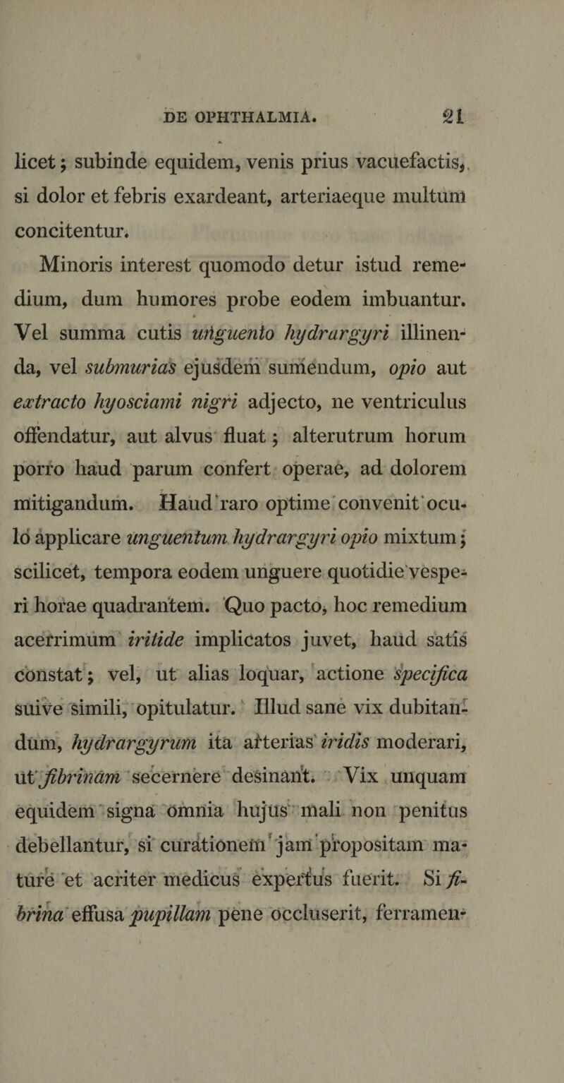 licet; subinde equidem, venis prius vacuefactis* si dolor et febris exardeant, arteriaeque multum concitentur. Minoris interest quomodo detur istud reme¬ dium, dum humores probe eodem imbuantur. Vel summa cutis wtguento hydrargyri illinen¬ da, vel submurias ejusdem sumendum, opio aut extracto hyosciami nigri adjecto, ne ventriculus offendatur, aut alvus fluat; alterutrum horum porro haud parum confert operae, ad dolorem mitigandum. Haud ‘raro optime convenit ocu¬ lo applicare unguentum hydrargyri opio mixtum; scilicet, tempora eodem unguere quotidie vespe¬ ri horae quadrantem. Quo pacto* hoc remedium acerrimum iritide implicatos juvet, haud satis constat ; vel, ut alias loquar, actione specifica suive simili, opitulatur. Illud sane vix dubitan¬ dum, hydrargyrum ita arterias iridis moderari, ut Jibrindm secernere desinant. Vix unquam equidem signa omnia hujus mali non penitus debellantur, si curationem' jam piropositam ma¬ ture et acriter medicus experfus fuerit. Si fi- brina effusa pupillam pene occluserit, ferramen-