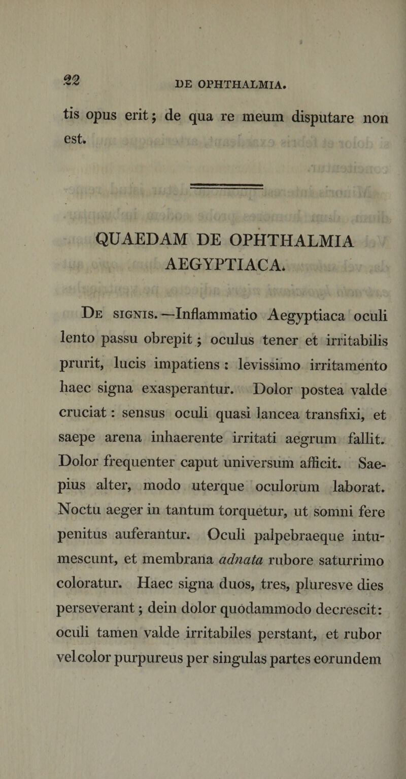 tis opus erit; de qua re meum disputare non est QUAEDAM DE OPHTHALMIA AEGYPTIACA* De signis.—Inflammatio Aegyptiaca oculi lento passu obrepit; oculus tener et irritabilis prurit, lucis impatiens : levissimo irritamento liaec signa exasperantur. Dolor postea valde cruciat: sensus oculi quasi lancea transfixi, et saepe arena inhaerente irritati aegrum fallit. Dolor frequenter caput universum afficit. Sae¬ pius alter, modo uterque oculorum laborat. Noctu aeger in tantum torquetur, ut somni fere penitus auferantur. Oculi palpebraeque intu¬ mescunt, et membrana adnata rubore saturrimo coloratur. Haec signa duos, tres, pluresve dies perseverant; dein dolor quodammodo decrescit: oculi tamen valde irritabiles perstant, et rubor vel color purpureus per singulas partes eorundem