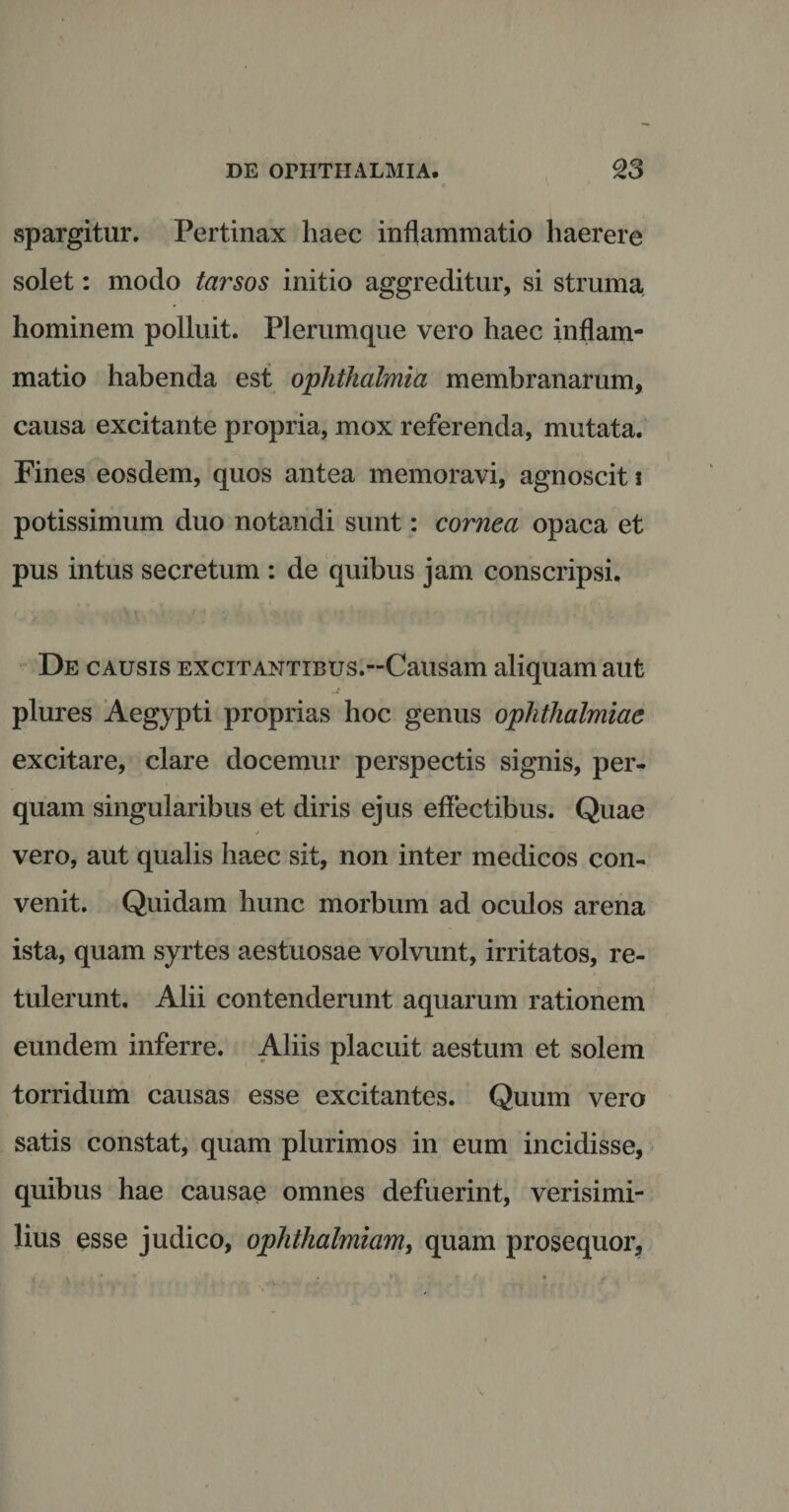spargitur. Pertinax haec inflammatio haerere solet: modo tarsos initio aggreditur, si struma hominem polluit. Plerumque vero haec inflam¬ matio habenda est ophthalmici membranarum, causa excitante propria, mox referenda, mutata. Fines eosdem, quos antea memoravi, agnoscit i potissimum duo notandi sunt: cornea opaca et pus intus secretum : de quibus jam conscripsi. De causis excitANTiBUS.-Causam aliquam aut plures Aegypti proprias hoc genus oplithalmiae excitare, clare docemur perspectis signis, per¬ quam singularibus et diris ejus effectibus. Quae vero, aut qualis haec sit, non inter medicos con¬ venit. Quidam hunc morbum ad oculos arena ista, quam syrtes aestuosae volvunt, irritatos, re¬ tulerunt. Alii contenderunt aquarum rationem eundem inferre. Aliis placuit aestum et solem torridum causas esse excitantes. Quum vero satis constat, quam plurimos in eum incidisse, quibus hae causae omnes defuerint, verisimi¬ lius esse judico, ophthalmiam, quam prosequor.