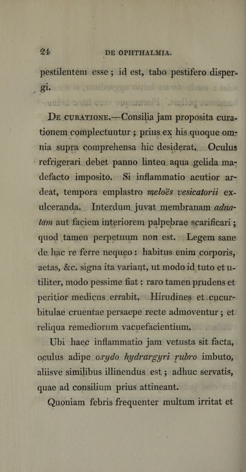 pestilentem esse ; id est, tabo pestifero disper- . gi- ’ ; 1 — *- .• -*• -* - > ' ■ j De curatione.—Consilia jam proposita cura¬ tionem complectuntur ; prius ex his quoque om¬ nia supra comprehensa hic desiderat.. Oculus refrigerari debet panno linteo aqua gelida ma¬ defacto imposito. Si inflammatio acutior ar- deat, tempora emplastro meloes vesicatorii ex¬ ulceranda. Interdum juvat membranam adna- tam aut faciem interiorem palpebrae scarificari; quod tamen perpetuum non est. Legem sane de hac re ferre nequeo: habitus enim corporis, aetas, &c. signa ita variant, ut modo id tuto et u- tiliter, modo pessime fiat: raro tamen prudens et peritior medicus errabit. Hirudines et cucur¬ bitulae cruentae persaepe recte admoventur; et reliqua remediorum vacuefacientium. Ubi haec inflammatio jam vetusta sit facta, oculus adipe oxydo hydrargyri rubro imbuto, aliisve similibus illinendus est; adhuc servatis, quae ad consilium prius attineant. Quoniam febris frequenter multum irritat et