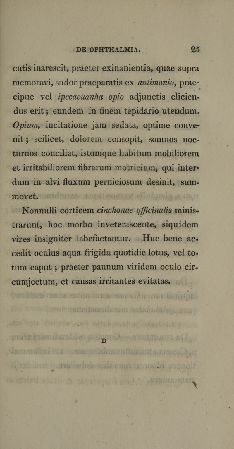 cutis inarescit, praeter exinanientia, quae supra memoravi, sudor praeparatis ex antimonio, prae¬ cipue vel ipecacuanha opio adjunctis elicien¬ dus erit; eundem in finem tepidario utendum. Opium, incitatione jam sedata, optime conve¬ nit ; scilicet, dolorem consopit, somnos noc¬ turnos conciliat, istumque habitum mobiliorem et irritabiliorem fibrarum motricium, qui inter¬ dum in alvi fluxum perniciosum desinit, sum- movet. Nonnulli corticem cinchonae qfficinalis minis¬ trarunt, hoc morbo inveterascente, siquidem vires insigniter labefactantur. Huc bene ac- cedit oculus aqua frigida quotidie lotus, vel to¬ tum caput; praeter pannum viridem oculo cir- cumjectum, et causas irritantes evitatas. D