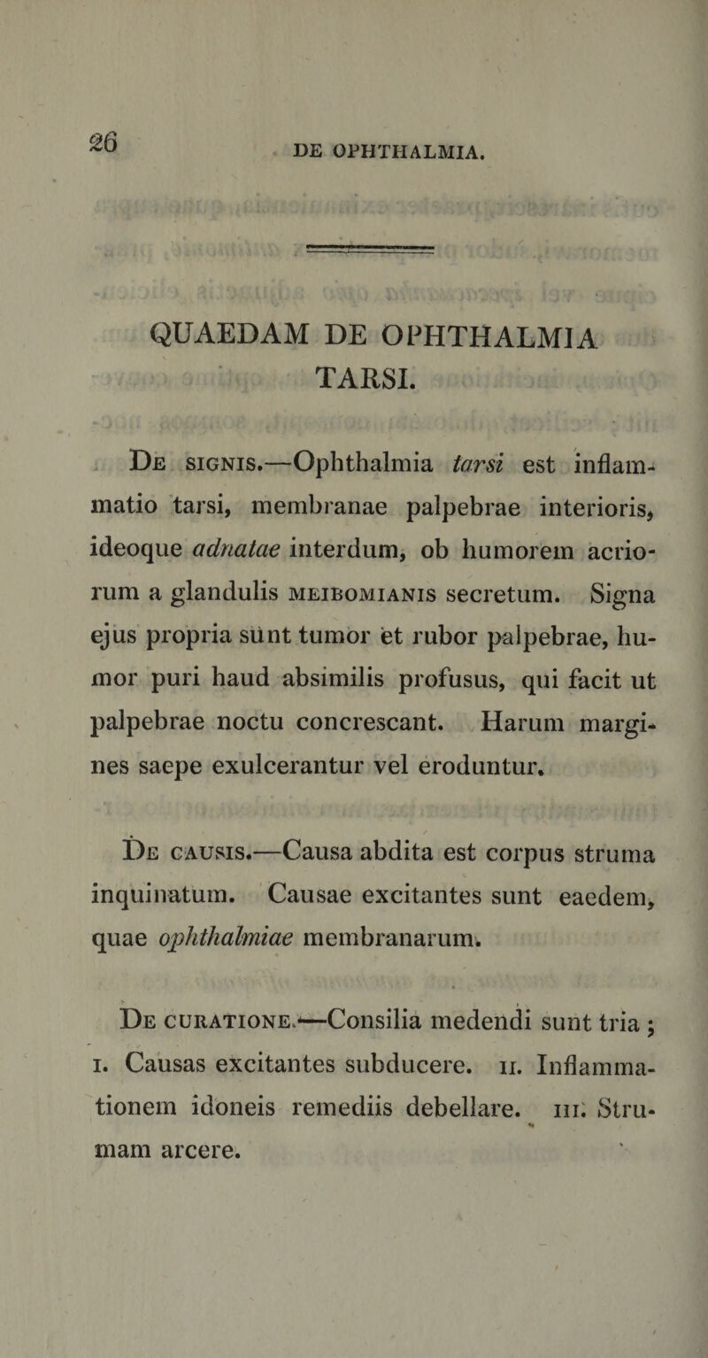 QUAEDAM DE OPHTHALMIA TARSI. De signis.—Ophthalmia torsi est inflam¬ matio tarsi, membranae palpebrae interioris* ideoque adnatae interdum, ob humorem acrio¬ rum a glandulis meiboxMianis secretum. Signa ejus propria siint tumor et rubor palpebrae, hu¬ mor puri haud absimilis profusus, qui facit ut palpebrae noctu concrescant. Harum margi¬ nes saepe exulcerantur vel eroduntur. De causis.—Causa abdita est corpus struma inquinatum. Causae excitantes sunt eaedem, quae Ophthalmiae membranarum. > . , , De curatione.-—Consilia medendi sunt tria ; i. Causas excitantes subducere. 11. Inflamma¬ tionem idoneis remediis debellare, hi; Stru- «• mam arcere.