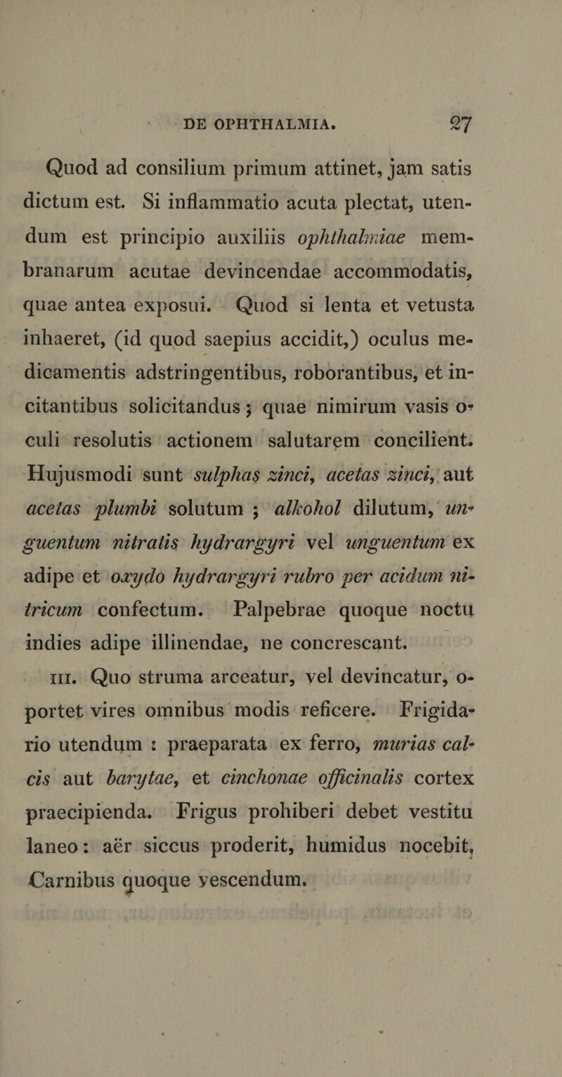Quod ad consilium primum attinet, jam satis dictum est. Si inflammatio acuta plectat, uten¬ dum est principio auxiliis Ophthalmiae mem¬ branarum acutae devincendae accommodatis, quae antea exposui. Quod si lenta et vetusta inhaeret, (id quod saepius accidit,) oculus me¬ dicamentis adstringentibus, roborantibus, et in¬ citantibus solicitandus 5 quae nimirum vasis 0* culi resolutis actionem salutarem concilient. Hujusmodi sunt sulphas zinci, acetas zinci, aut acetas plumbi solutum ; alkohol dilutum, un¬ guentum nitratis hydrargyri vel unguentum ex adipe et oxydo hydrargyri rubro per acidum ni- tricum confectum. Palpebrae quoque noctu indies adipe illinendae, ne concrescant. hi. Quo struma arceatur, vel devincatur, o- portet vires omnibus modis reficere. Frigida¬ rio utendmn : praeparata ex ferro, murias cal¬ cis aut barytae, et cinchonae officinalis cortex praecipienda. Frigus prohiberi debet vestitu laneo: aer siccus proderit, humidus nocebit, Carnibus quoque vescendum.