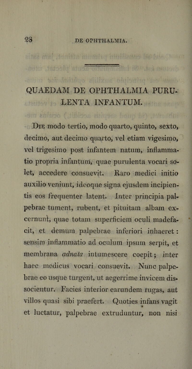 QUAEDAM DE OPHTHALMIA PURU- LENTA INFANTUM. Die modo tertio, modo quarto, quinto, sexto, decimo, aut decimo quarto, vel etiam vigesimo, vel trigesimo post infantem natum, inflamma¬ tio propria infantum, quae purulenta vocari so¬ let, accedere consuevit. Raro medici initio auxilio veniunt, ideoque signa ejusdem incipien¬ tis eos frequenter latent. Inter principia pal¬ pebrae tument, rubent, et pituitam albam ex¬ cernunt, quae totam superficiem oculi madefa¬ cit, et demum palpebrae inferiori inhaeret: sensim inflammatio ad oculum ipsum serpit, et membrana cidnata intumescere coepit; inter haec medicus vocari consuevit. Nunc palpe¬ brae eo usque turgent, ut aegerrime invicem dis¬ socientur. Facies interior earundem rugas, aut villos quasi sibi praefert. Quoties infans vagit et luctatur, palpebrae extruduntur, non nisi