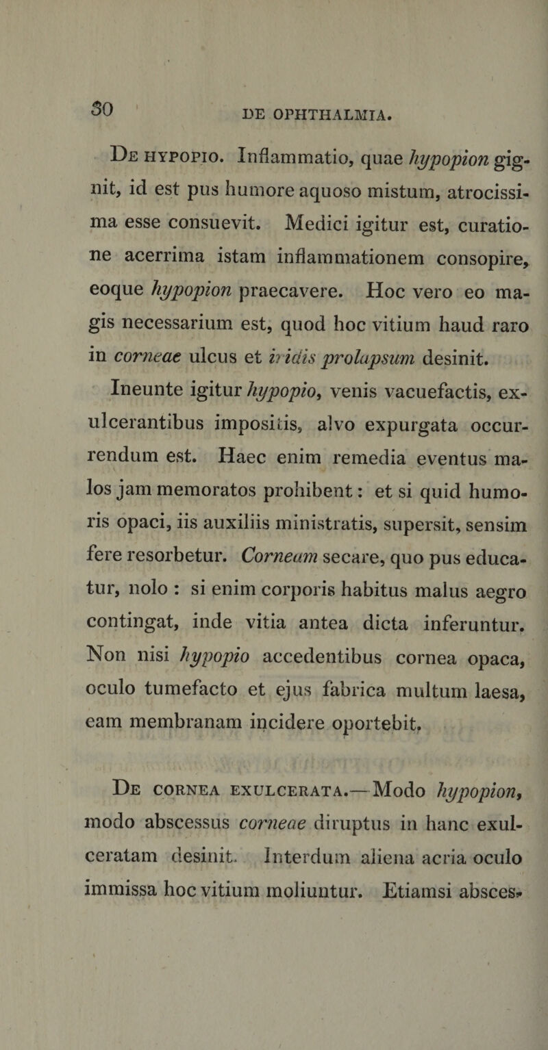 DE OPHTHALMIA. De hypopio. Inflammatio, quae hypopion gig¬ nit, id est pus humore aquoso mistum, atrocissi- ma esse consuevit. Medici igitur est, curatio¬ ne acerrima istam inflammationem consopire, eoque hypopion praecavere. Hoc vero eo ma¬ gis necessarium est, quod hoc vitium haud raro in corneae ulcus et iridis prolapsum desinit. Ineunte igitur hypopio, venis vacuefactis, ex¬ ulcerantibus impositis, alvo expurgata occur¬ rendum est. Haec enim remedia eventus ma¬ los jam memoratos prohibent: et si quid humo¬ ris opaci, iis auxiliis ministratis, supersit, sensim fere resorbetur. Corneam secare, quo pus educa¬ tur, nolo : si enim corporis habitus malus aegro contingat, inde vitia antea dicta inferuntur. Non nisi hypopio accedentibus cornea opaca, oculo tumefacto et ejus fabrica multum laesa, eam membranam incidere oportebit. De CORNEA EXULCERATA.— Modo hypopion, modo abscessus corneae diruptus in hanc exul¬ ceratam desinit. Interdum aliena acria oculo immissa hoc vitium moliuntur. Etiamsi absces*