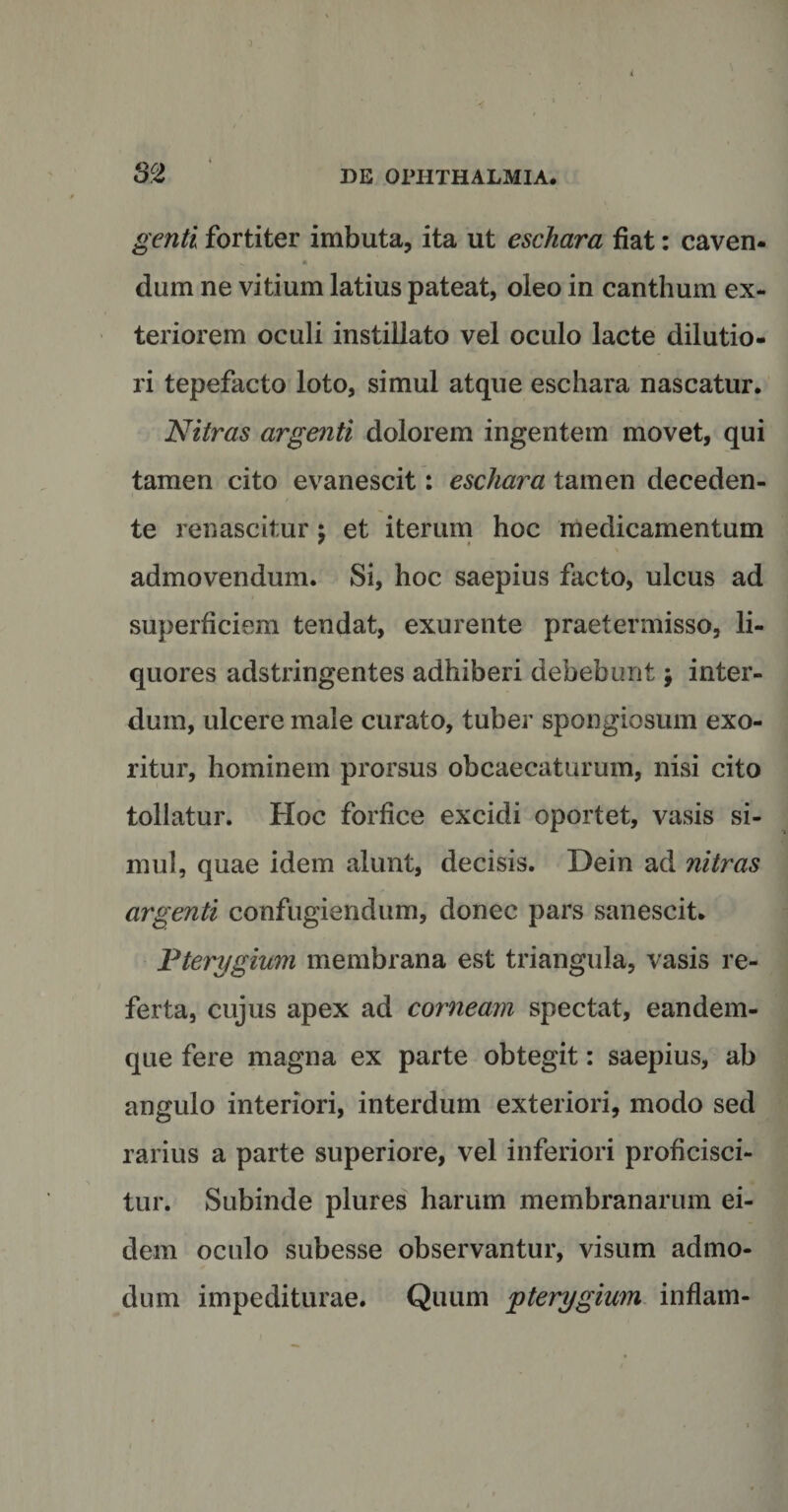 I)E OPHTHALMIA. genti fortiter imbuta, ita ut eschara fiat: caven* „ • dum ne vitium latius pateat, oleo in canthum ex¬ teriorem oculi instillato vel oculo lacte dilutio¬ ri tepefacto loto, simul atque eschara nascatur. Nitras argenti dolorem ingentem movet, qui tamen cito evanescit: eschara tamen deceden- / te renascitur j et iterum hoc medicamentum admovendum. Si, hoc saepius facto, ulcus ad superficiem tendat, exurente praetermisso, li¬ quores adstringentes adhiberi debebunt j inter¬ dum, ulcere male curato, tuber spongiosum exo¬ ritur, hominem prorsus obcaecaturum, nisi cito tollatur. Hoc forfice excidi oportet, vasis si¬ mul, quae idem alunt, decisis. Dein ad nitras argenti confugiendum, donec pars sanescit. Pterygium membrana est triangula, vasis re¬ ferta, cujus apex ad corneam spectat, eandem- que fere magna ex parte obtegit: saepius, ab angulo interiori, interdum exteriori, modo sed rarius a parte superiore, vel inferiori proficisci¬ tur. Subinde plures harum membranarum ei¬ dem oculo subesse observantur, visum admo¬ dum impediturae. Quum pterygium inflam-