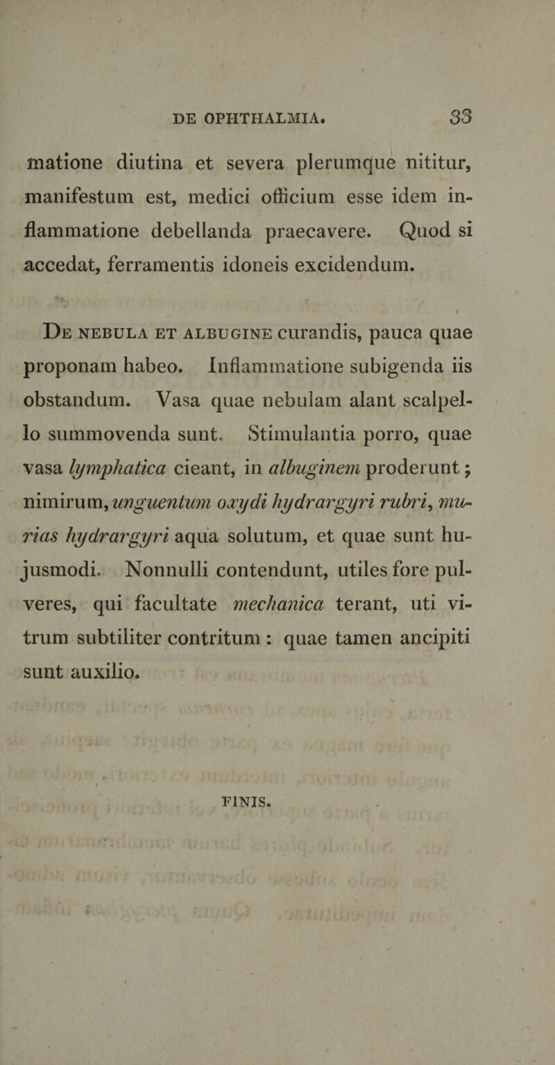 DE OPHTHALMIA. 33 Hiatione diutina et severa plerumque nititur, manifestum est, medici officium esse idem in¬ flammatione debellanda praecavere. Quod si accedat, ferramentis idoneis excidendum. */&gt;. - i De nebula et albugine curandis, pauca quae proponam habeo. Inflammatione subigenda iis obstandum. Vasa quae nebulam alant scalpel¬ lo summovenda sunt. Stimulantia porro, quae vasa lymphatica cieant, in albuginem proderunt; nimirum, unguentum ojcydi hydrargyri rubri, mu¬ rias hydrargyri aqua solutum, et quae sunt hu¬ jusmodi. Nonnulli contendunt, utiles fore pul¬ veres, qui facultate mechanica terant, uti vi¬ trum subtiliter contritum : quae tamen ancipiti sunt auxilio. FINIS.