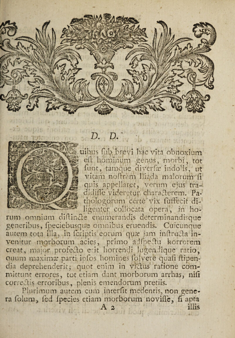 D. D.' ■ uibus flib brevi hac vita obnoxium e(t hominum genus, morbi, tot furit, tamque diverfa? indohs, ut vitam noftrnrn Iliada malorunr (i quis appellaret, verum ejus tra- didiile videretur eiiaraflerem. Pa- tbologomrn certe ‘vix fufftcit di- ligenter collocata opera, in ho¬ rum omnium diflincte enumerandis determinandisque generibus, fpeciebusqire omnibus eruendis. Cuicunque autem tota illa, in (criptis eorum qua? jam inflrqcta in¬ venitur morborum acies, primo adfpe&u horrorem creat, maior profero erit horrendi lugendique ratio, quum maxima? parti ipfos homines fojvere quafi flipen- dia deprehenderitj quot enim In victus ratione com¬ mittunt errores, tot etiam dant morborum arrhas, nifi correctis erroribus, plenis emendorum pretiis. Plurimum autem cum interfit fnedentis, non gene¬ ra folum, fed fpecies etiam morborum no vide, fi apta A a ' illis