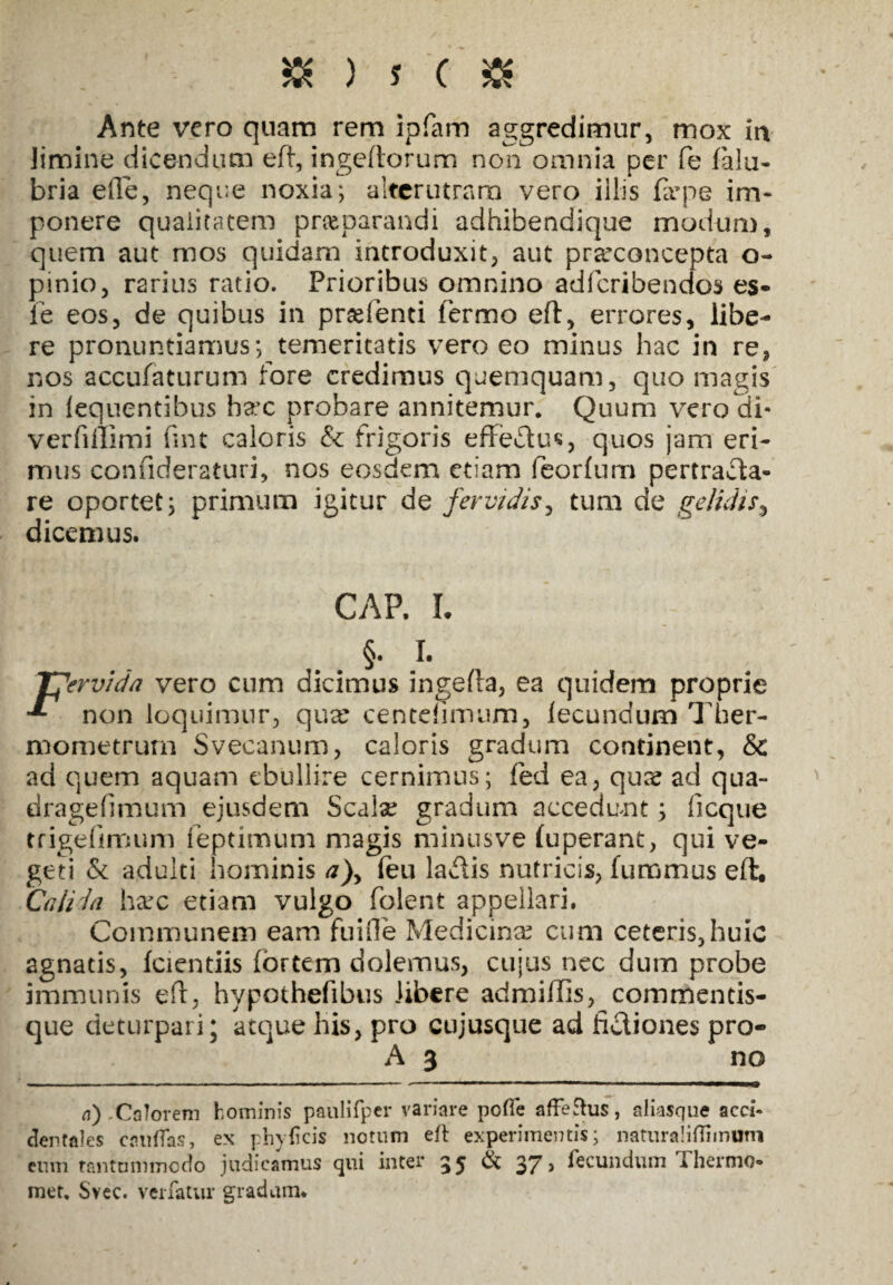 Ante vero quam rem ipfam aggredimur, mox ia limine dicendum eil, ingeftorum non omnia per fe falu- bria ede, neque noxia; alterutram vero illis fa;pe im¬ ponere qualitatem pr&parandi adhibendique modum, quem aut mos quidam introduxit, aut pra?concepta o- pinio, rarius ratio. Prioribus omnino adferibendos es* fe eos, de quibus in prsefenti fermo eft, errores, libe¬ re pronuntiamus; temeritatis vero eo minus hac in re, nos accufaturum fore credimus quemquam, quo magis in lequentibus hax probare annitemur. Quum vero di- verfillimi fint caloris & frigoris effectus, quos jam eri¬ mus confideraturi, nos eosdem etiam feorfum pertrafla- re oportet; primum igitur de fervidis, tum de gelidis, dicemus. CAP. L §. L Tfervida vero cum dicimus ingefla, ea quidem proprie non loquimur, qua? centdimum, fecundum Ther- mometrurn Svecanum, caloris gradum continent, & ad quem aquam ebullire cernimus; fed ea, qua? ad qua- dragefimum ejusdem Scala; gradum accedunt; ficque trigefimum feptimum magis minusve (uperant, qui ve¬ geti & adulti hominis a)y (eu ladlis nutricis, fummus eft. Calida ha?c etiam vulgo folent appellari. Communem eam fuifle Medicina? cum ceteris,huic agnatis, fcientiis fortem dolemus, cujus nec dum probe immunis efr, hypothefibus libere admiffis, commentis¬ que deturpari; atque his, pro cujusque ad fidiones pro- A 3 no a) -Calorem hominis p&ulifper variare pofle affeftus, aliasque acci¬ dentales cauflas, ex ph)ficis notum eft experimentis; naturaliffimum eum rantunimodo judicamus qui inter 35 37» fecundum Ihermo- met, Svec. veifatur gradum.