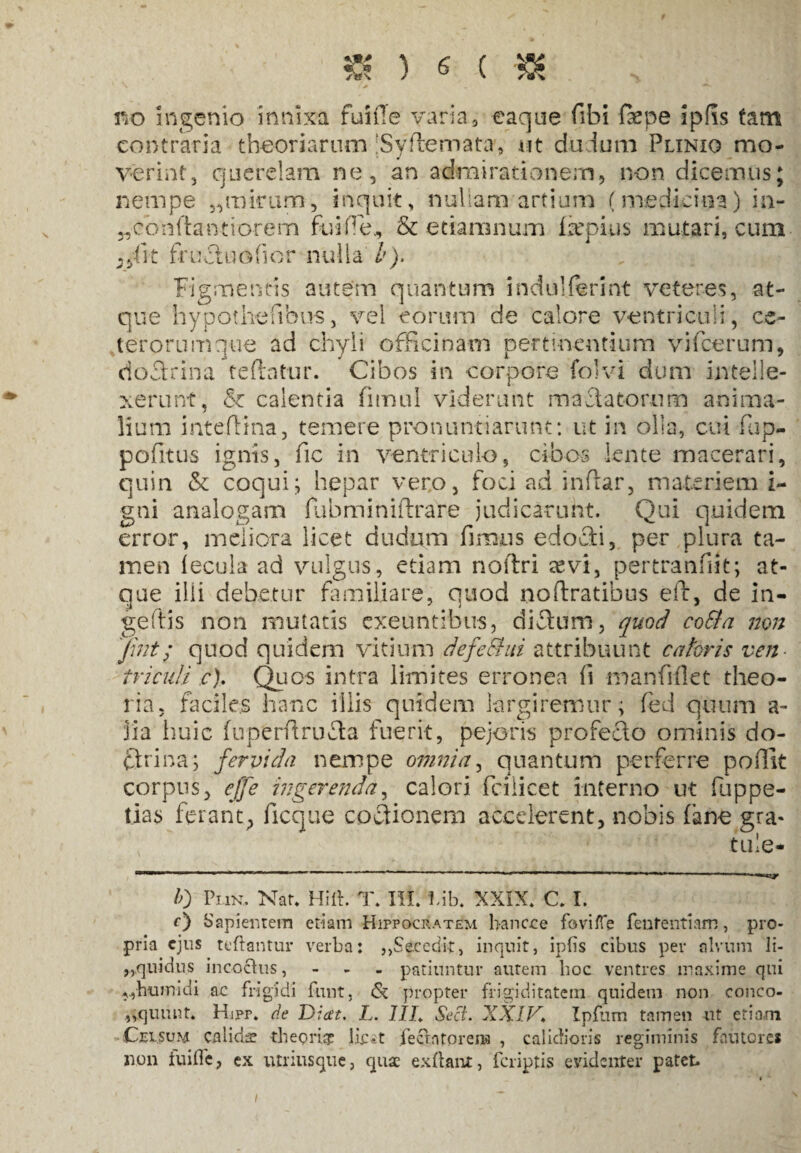 no ingenio innixa fuiile varia, eaque fibi faepe ipfis fam contraria theoriarum ;Syflemata, ut dudum Plinio mo¬ verint, querelam ne, an admirationem, non dicemus; nempe ,,mirum, inquit, nullam artium (medicina) ia- „conldantiorem fu i Pe., & e tiaran um fkpius mutari, cum ..Iit fr-ucluofior nulla b). Figmentis autem quantum indulfermt veteres, at¬ que hypothefibus, vel eorum de calore ventriculi, ce¬ terorum que ad chyli officinam pertinentium vifcerum, doSrina teftatur. Cibos in corpore folvi dum intelle¬ xerunt, & calentia fimul viderunt mactatorum anima¬ lium inteffina, temere pronuntiarunt: ut in olla, cui fiup- pofitus ignis, fic in ventriculo, cibos lente macerari, quin & coqui; hepar vero, foci ad inftar, materiem i- gni analogam fubminiftrare judicarunt. Qui quidem error, meliora licet dudum fimus edocti, per plura ta¬ men lecula ad vulgus, etiam noltri tevi, pertranfiit; at¬ que ilii debetur familiare, quod noftratibus eft, de in- geftis non mutatis exeuntibus, diftum, quod cotta non Jint; quod quidem vitium defeGtui attribuunt c a toris ven¬ triculi c). Quos intra limites erronea fi manfiflet theo¬ ria. faciles hanc illis quidem largiremur; fed quum a- jia huic fuperftru&a fuerit, pejoris profecto ominis do¬ ctrina ; fervida nempe omnia, quantum perferre pofilt corpus, effe ingerenda, calori fciiicet interno ut fiuppe- tias ferant, ficque coctionem accelerent, nobis fane gra- tule- 10 Plin. Nar. Hiit. T. III. !,ib. XXIX. C. I. f) Sapientem etiam Hippocratem hancce foviffe fententiam, pro¬ pria ejus reflantur verba: ,,Secedit, inquit, ipfis cibus per alvum li- „quidus incoctus, - patiuntur autem hoc ventres maxime qui ,yhumidi ac frigidi funt, & propter frigiditatem quidem non conco- ,,quunt. Hipr. de Diat. L. 77/. Sect. XXIV* Ipfum tamen ut etiam Cei sum calidae tbepri# lifet fecratorena , calidioris regiminis fautores non iuiffe, ex utriusque, quae exflant, feriptis evidenter patet. i