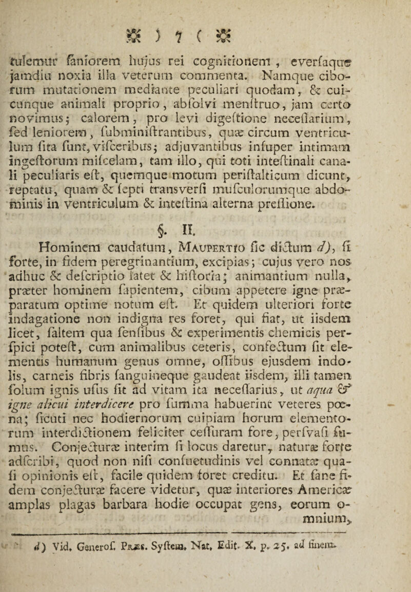 &:>?(& tutemur fanrorem hujus rei cognitionem , everfaqiTe1 jamdiu noxia ilia veterum commenta. Namque cibo¬ rum mutationem mediante peculiari quodam , & cui¬ cunque animali proprio , abfolvi menftruo, jam certo novimus; calorem, pro levi digeftione neeeffarium, fed leniorem, fubminiftrantibus, qua: circum ventricu¬ lum fita funt, vifceribus * adjuvantibus infuper intimam ingeflorum mifcelam, tam illo, qui toti inteftinali cana¬ li peculiaris eft, quemque motum periftalticum dicunt, reptatu, quam & fepti trans ver (i mu fcul orumque abdo¬ minis in ventriculum &: inteftina alterna preilione. §. Ii Hominem caudatum, MAUPEimo ile dichim d), fi forte,in fidem peregrinandum, excipias; cujus vero nos adhuc & deferiptio latet & hiftoria; animantium nulla,, prreter hominem lapientem, cibum appetere igne prae¬ paratum optime notum eft. Et quidem ulteriori forte indagatione non indigna res foret, qui fiat, ut iisdem licet, faitem qua fenfibus & experimentis chemicis per- fpici poteft, cum animalibus ceteris, confeftum fit ele¬ mentis humanum genus omne, ofXIhus ejusdem indo¬ lis, carneis fibris fanguineque gaudeat iisdem, illi tamen folum ignis ufus fit ad vitam ita neceftarius, ut aqua igne alicui interdicere pro fumma habuerine veteres poe¬ na; freuti nec hodiernorum cuipiam horum elemento¬ rum interdictionem feliciter cemiram fore, . perfvafi fu¬ mus. Conjectura: interim fi locus daretury naturae forte adferibi, quod non nifi confuetudinis vel connata: qua¬ li opinionis eft, facile quidem foret creditu. Et fane fi¬ dem conjeftura: facere videtur, qua: interiores America amplas plagas barbara hodie occupat gens, eorum o- mnium> 4) Vid* Genero!*, Piues. Syfteia* Nat* Edit- X» p. 25* ad finem»