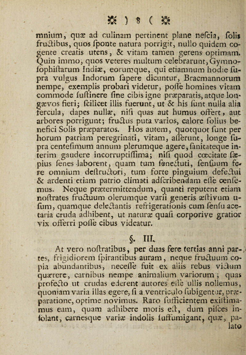 * ) * ( » mnium, qu& ad culinam pertinent plane nefeia, folis fructibus, quos fponte natura porrigit, nullo quidem co¬ gente creatis utens, & vitam tamen gerens optimam. Quin immoj quos veteres multum celebrarunt, Gymno- fophiflarum India?, eorumque, qui etiamnum hodie fu- pra vulgus Indorum fapere dicuntur, Bracmannorum nempe, exemplis probari videtur, polle homines vitam commode fuftinere fine cibis igne praeparatis, atque lon* ga?vos fieri* feilicet illis fuerunt, ut & his fiunt nulla alia fercula, dapes nulla?, nifi quas aut humus offert» aut arbores porrigunt; fru£lus puta varios, calore fiolius be¬ nefici Solis praeparatos. Hos autem, quotquot fiunt per horum patriam peregrinati, vitam, allerunt, longe fu- pra centefimum annum plerumque agere,fanitateque in* terim gaudere ineorrupdffima; nifi quod ccecitate fac- pius fienes laborent, quam tum feneututi, fenfuum fe* re omnium dcftru£tori, tum forte pinguium defectui &: ardenti etiam patrio climati adferibendam elle oenfie- mus. Neque praetermittendum, quanti reputent etiam noftrates fructuum olerumque varii generis aeftivurn u- fum, quamque delegantis refrigerationis cum fienfu ace¬ taria cruda adhibent, ut naturae quafii corporive gratior vix offerri polle cibus videatur. §. III, At vero noftratibus, per duas fere tertias anni par-; tes, frigidiorem fpirantibus auram, neque fru&uum co¬ pia abundantibus, necefle fuit ex aliis rebus victum quaerere, carnibus nempe animalium variorum ; quas profeclo ut crudas ederent autores elle ullis nollemus, quoniam varia illas egere, fi a ventriculo fubigentur, prae¬ paratione, optime novimus. Raro fufficientem exiitima- mus eam, quam adbibere moris eft, dum pifces in- folant, carnesque variae indolis fuffbraigant. qua?, pa-