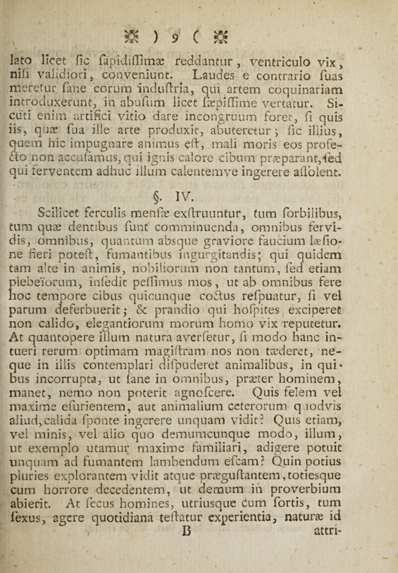 ■« lato licet fic fapidiilimce reddantur, ventriculo vix, nili validiori, conveniunt. Laudes e contrario fuas meretur fane eorum induflria, qui artem coquinariam introduxerunt, in abufum licet fepiffime vertatur. Si- cuti enim artifici vitio dare incongruum foret, fi quis iis, qua* fua ille arte produxit, abuteretur; fic illius, quem hic impugnare animus eft, mali moris eos profe- fto non accolamus, qui ignis calore cibum praeparant,4ed qui ferventem adhuc illum caientemve ingerere aflolent. §: ]V. Scilicet ferculis menfe exftruuntur, tum forbilibus, tum qua? dentibus funt comminuenda, omnibus fervi¬ dis, omnibus, quantum absque graviore faucium Lefio- ne fieri poteft, fumantibus ingurgitandis: qui quidem tam alte in animis, nobiliorum non tantum, led etiam plebeiorum, infedit pellimus mos, ut ab omnibus fere hoc tempore cibus quicunque coftus refpuatur, ii vel parum deferbuerit; & prandio qui hofpites exciperet non calido, elegandorum morum homo vix reputetur. At quantopere illuni natura averfetur, ii modo hanc in¬ tueri rerum optimam magiflram nos non teederet, ne¬ que in illis contemplari di [puderet animalibus, in qui' bus incorrupta, ut fane in omnibus, prxter hominem, manet, nemo non poterit agncfcere. Quis felem vel maxime efurientem, aut animalium ceterorum q icdvis aliud, calida fponte ingerere unquam vidit i Quis etiam, vel minis, vel alio quo demumcunque modo, illum, ut exemplo utamur maxime familiari, adigere potuit unquam ad fumantem lambendum efcam? Quin potius pluries explorantem vidit atque pra?gufi:antem,toriesque cum horrore decedentem, ut demum in proverbium abierit. At fecus homines, utriusque dum fortis, tum fexus, agere quotidiana teftatur experientia, naturae id B attri-