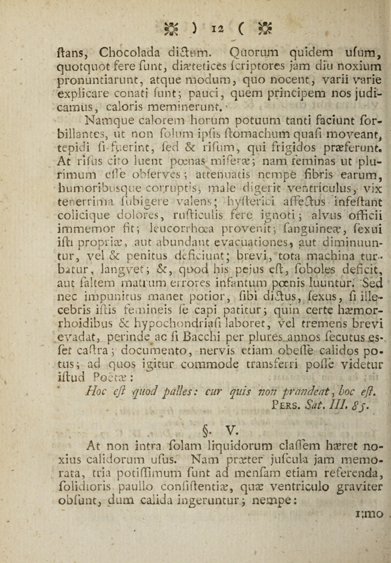 »)**($ flans, Chocolada difitim. Qiiorum quidem ufum, quotquot fere funt, diaetetices fcriptorcs jam diu noxium pronuntiarunt, atque modum, quo nocent, varii varie explicare conati funt; pauci, quem principem nos judi¬ camus, caloris meminerunt.' Namque calorem horum potuum tanti faciunt for- billantcs, ut non folum ipfis ftomachum quafi moveant, tepidi fi fuerint, fed & rifium, qui frigidos praeferunt. At rlfus cito luent poenas rn i ferte; nam feminas ut plu¬ rimum die obferves; attenuatis nempe fibris earum, humoribusque corruptisj male digerit ventriculus, vix tenerrima fubigere valens; hyderici affeflus infeflant colicique dolores, rudiculis fere ignoti; alvus officii immemor fit; leucorrhoea provenit; fanguinete, fexui ifli propria:, aut abundant evacuationes * aut diminuun¬ tur, vel & penitus deficiunt; brevi, tota machina tur¬ batur, langvef; &, quod his pejus eft, foboles deficit, aut faltem matrum ei rores infantum poenis luuntur. Sed nec impunitus manet potior, fibi diftus, fexus, fi ille¬ cebris iftis femineis fe capi patitur; quin certe htemor- rhoidibus & hypochondriafi laboret, vel tremens brevi evadat, perinde ac fi Bacchi per plures annos fecutus es-, fet cadra; documento, nervis etiam obede calidos po¬ tus; ad quos igitur commode transferri pofle videtur iftud Poetae: Hoc eft quod palles: cur quis non prandeat, hoc eft Pers. Sat. IIL 8j. §. v. At non intra folam liquidorum cladem h^ret no¬ xius calidorum ufus. Nam prceter juficuh jam memo¬ rata, tria potiffimum funt ad menfam etiam reterenda, {olidioris paullo confidenti se, quse ventriculo graviter obfunq, dum calida ingeruntur; nempe: i;mo