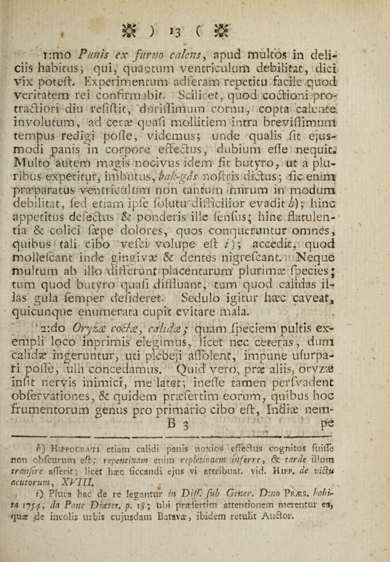 » )' *3 ( SK i:mo Panis ex furno calens, apud multos in deli¬ ciis habitus; qui, quaotum ventriculum debilitat, dici vix poteft. Experimentum adferam repetitu facile quod veritatem rei confirmabit. Scilicet, quod coitioni pro- traftiori diu refiftic-, ffltmilifflum cornu, copta calente, involutum, ad cera? quafi mollitiem intra brevifiimunl tempus redigi pofie, videmus; unde qualis fit ejus¬ modi panis in corpore effectus, dubium elle nequit; Multo autem magis nocivus idem fit butyro, ut a plu¬ ribus expetitur, imbutus, bak-gas nofixis dictus; fic enim praeparatus ventriculum non tantum mirum in modum debilitat, fed edam i ple folutu difficilior evadit h); hinc appetitus defectus & ponderis ille fehfus; hinc flatulen¬ tia & colici fepe dolores, quos conqueruntur omnes, quibus tali cibo vefei volupe eft /); accedit, quod mollefcant inde gingiva? & dentes nigrefeant. Neque multum ab illo differunt placentarum plurima? fbeciesj tum quod butyro quafi diffluant, tum quod calidas il¬ las gula femper defideret. Sedulo igitur ha?c caveat, quicunquc enumerata cupit evitare mala. a:do Oryza cof/xy calida; quam (pedem pultis ex¬ empli loco inprimis elegimus, licet nec ceteras, dum 'calidae ingeruntur, uti plebeji aflolent, impune ufurpa- ri polle, ulli concedamus. Quid vero, pra? aliis, oryz# infit nervis inimici, melatet; inefte tamen perfvadent obfervationes, & quidem pra?fertim eorum, quibus hoc frumentorum genus pro primario cibo eft, India? nera- B 3 pe /’) Hippocrati etiam calidi panis noxios effectus cognitos fuifle non obfcnrum eft; repentinam enim repletionem inferre, & tarde ilium tranfire afferit; licet hsec liccandi ejus vi attribuat, vid. Hifp. de victu nentorum, XVIII, r) Plura hac de re legantur in T)i!K fub Gener. D:no Prjes. habi¬ ta 1754, da Pane Diatet* p. t#; ubi praeferrim attentionem merentur et», quae de incolis urbis cujusdam Batavae, ibidem retulit Auctor.