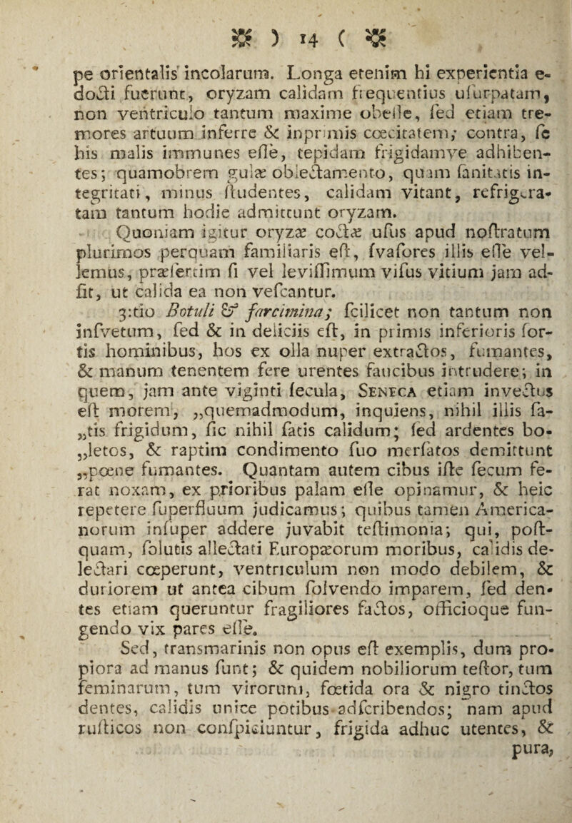 pe orientalis incolarum. Longa etenim hi experientia e- docti fuerunt, oryzam calidam frequentius ufurpatam, non ventriculo tantum maxime obede, fed etiam tre¬ mores artuum inferre <k inprimis ccecitatem; contra, fc his malis immunes efle, tepidam frigi da mye adhiben¬ tes; quamobrem gulx oblectamento, quam (anitatis in¬ tegritati, namus (ludentes, calidam vitant, refrigera¬ tam tantum hodie admittunt oryzam. Quoniam igitur oryzae coda? ufus apud noftratum plurimos perquam familiaris eft, fvafores illis efle vel¬ lemus, praefertim fi vel levifhmum vifus vitium jam ad- fit, ut calida ea non vefcantur. 3:tio Botuli farcimina; feilicet non tantum non infvetum, fed & in deliciis eft, in primis inferioris for¬ tis hominibus, hos ex olla nuper extractos, fumantes, & manum tenentem fere urentes faucibus intrudere; in quem, jam ante viginti fecula, Seneca etiam invectus eft morem, ^quemadmodum, inqujens, nihil illis fa¬ ctis frigidum, fic nihil fatis calidum; (ed ardentes bo¬ letos, & raptim condimento fuo merfatos demittunt ,,poene fumantes. Quantam autem cibus ifte fecum fe¬ rat noxam, ex prioribus palam elle opinamur, <5t heic repetere fuperfiuum judicamus; quibus tamen America¬ norum infuper addere juvabit teftimonia; qui, poft- quam, folutis alleclati FAiropceorum moribus, ca idis de¬ lectari coeperunt, ventriculum non modo debilem, & duriorem ut antea cibum folvendo imparem, fed den¬ tes etiam queruntur fragiliores faftos, officioque fun¬ gendo vix pares efle. Sed, transmarinis non opus eft exemplis, dum pro¬ piora ad manus funt; & quidem nobiliorum teflor, tum Feminarum, tum virorum, fostida ora <k nigro tinctos dentes, calidis unice potibus-adferibendos; nam apud rufi i cos non confpiciuntur, frigida adhuc utentes, &: pura,