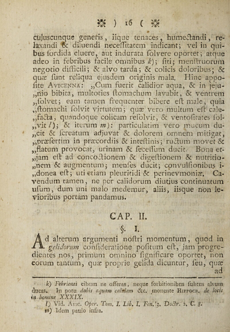 £ ) ( & ctijusctmque genetis, iiqufe tenaces, humeffiahdi, re¬ laxandi (k diluendi neceffiitatem indicant; vel in qui¬ bus (ordida eluere, aut indurata folvere oportet; atque adeo in febribus facile omnibus k); fiti; menftmorum negotio difficili; & alvo tarda; & colicis doloribus; & qua? funt reliqua ejusdem originis mala. Hinc appo- fite Ayicenna: „Cum fuerit calidior aqua, & in jeju- 5,niG bibita, multocies ftomachum lavabit, & ventrem ,,folvet; eam tamen frequenter bibere eft male, quia „ftomachi folvit virtutem; qua? vero multum eft cale- ,,fafla, quandoque colicam refolvijt, '& ventofitates fol- 3,vit/); & iterum m): particulatim vero mucum du- „cit & (creatum adjuvat & dolorem omnem mitigat, ?,pra?fertim in pra?cordiis & inteftinis; rufium movet & 5,fla tum provocat, urinam & fete Ilum ducit. Bona et- 3,jam efl: ad concoflionem & digeftionem & nutritio- „nem & augmentum, menfes ducit; convuifionibus i- „donea eft; uti etiam pleuritidi & perinevmonia?, Ca¬ vendum tamen, ne per calidorum diutius continuatum ufum, dum uni malo medemur, aliis, iisque non le¬ vioribus portam pandamus. L GAP. II. ' i1 §e i. Ad alterum argumenti noftri momentum, quod in gelidorum confideratione pofltum eft, jam progre¬ dientes nos, primum omnino flgnificare oportet, non eorum tantum, qua: proprie gelida dicuntur, feu, qua? ad I<) Febrienti cibum ne offeras, neque forbitionibus fubtus alvum ducas* In potu dabis aquam calnlam monente Hippocr, de locis in homine XXXIX. /) Vid. Avie. Oper. Tom* I. Lib> I* FetiDoctr. 2* C. £. m) Idem paulo infra.